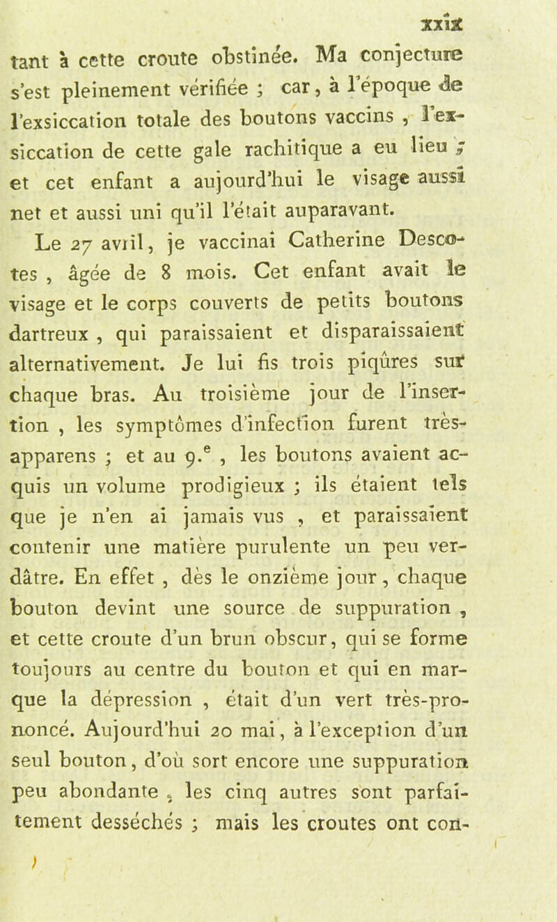 tant a cette cronte obstinee. Ma conjecture s’est pleinement verifiee ; car, a 1 epoque de l’exsiccation totale des boutons vaccins , 1 ex- siccation de cette gale rachitique a eu lieu ; et cet enfant a aujourd’hui le visage aussi net et aussi uni qu’il letait auparavant. Le 27 aviil, je vaccinai Catherine Desco- tes , agee de 8 mois. Cet enfant avail le visage et le corps couverts de petits boutons dartreux , qui paraissaient et disparaissaient alternativement. Je lui hs trois piqures sur chaque bras. Au troisieme jour de l’inser- tion , les symptomes dinfection furent tres- apparens ; et au g.e , les boutons avaient ac- quis un volume prodigieux ; ils etaient tels que je n’en ai jamais vus , et paraissaient contenir une matiere purulente un peu ver- datre. En effet , des le onzieme jour, chaque bouton devint une source de suppuration , et cette croute d’un brun obscur, qui se forme toujours au centre du bouton et qui en mar- que la depression , etait d’un vert tres-pro- nonce. Aujourd’hui 20 mai, a l’exceprion d’un seul bouton, d’oii sort encore une suppuration peu abondante 5 les cinq autres sont parfai- tement desseches ; mais les croutes ont con-