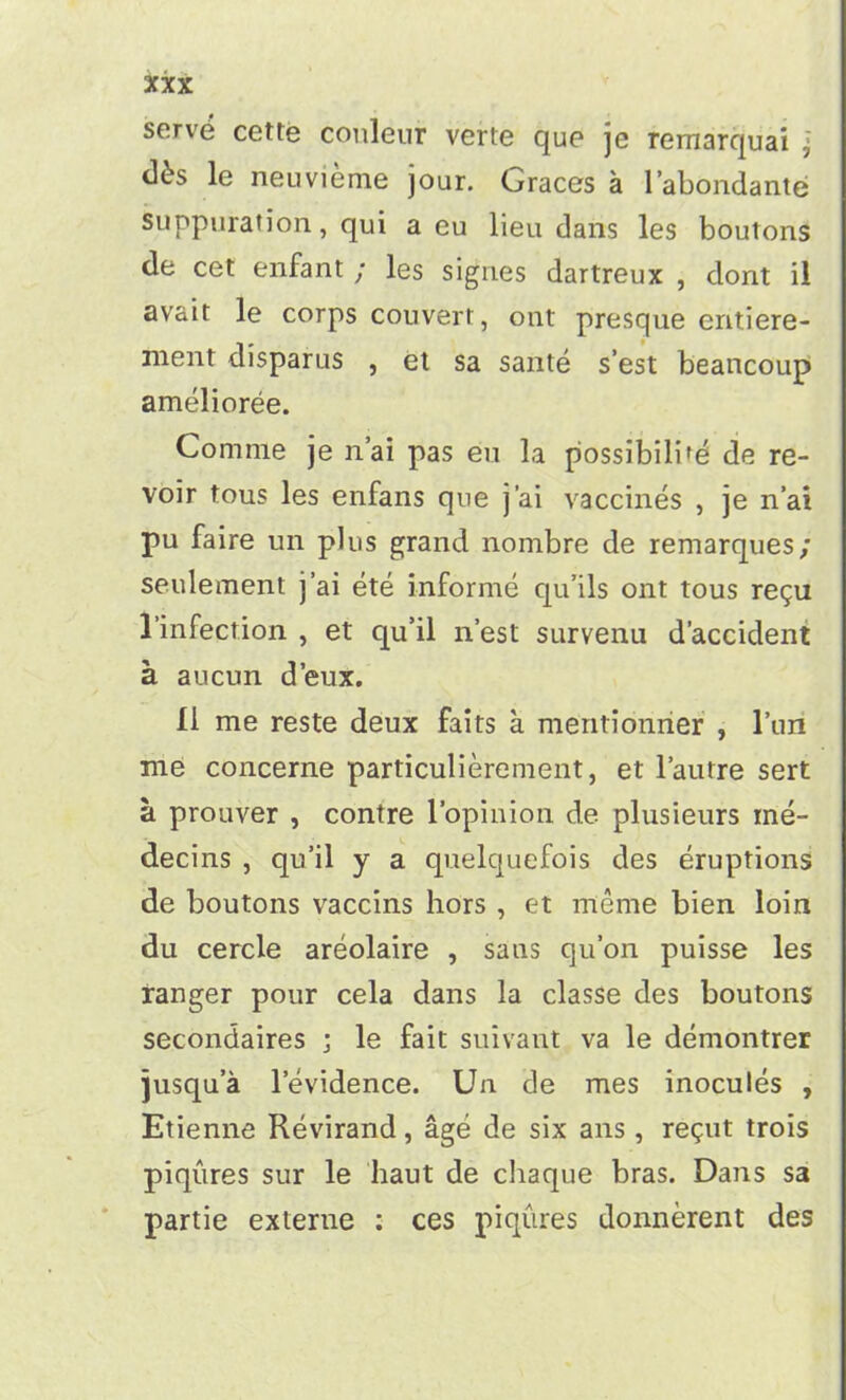 serve cette couleur verte que je remarquai ? <\bs le neuvieme jour. Graces a 1’abondante suppuration, qui a eu lieu dans les boutons de cet enfant ; les signes dartreux , dont il avait le corps couvert, out presque eritiere- ment disparus , et sa sante s’est beancoup amelioree. Comme je n’ai pas eu la possibility de re- voir tous les enfans que j’ai vaccines , je n’ai pu faire un plus grand nombre de remarques; settlement j’ai ete informe qu’ils ont tous regu l’infection , et qu’il n’est survenu d’accident a aucun d’eux. II me reste deux faits a mentionner , l’liii me concerne particulierement, et l’autre sert a prouver , contre l’opiuion de plusieurs ine- decins , qu’il y a quelquefois des eruptions de boutons vaccins hors , et meme bien loin du cercle areolaire , saus qu’on puisse les ranger pour cela dans la classe des boutons secondaires ; le fait suivant va le demontrer jusqua levidence. Un de mes inocules , Etienne Revirand, age de six ans , regut trois piqures sur le haut de chaque bras. Dans sa partie externe : ces piqures donnerent des