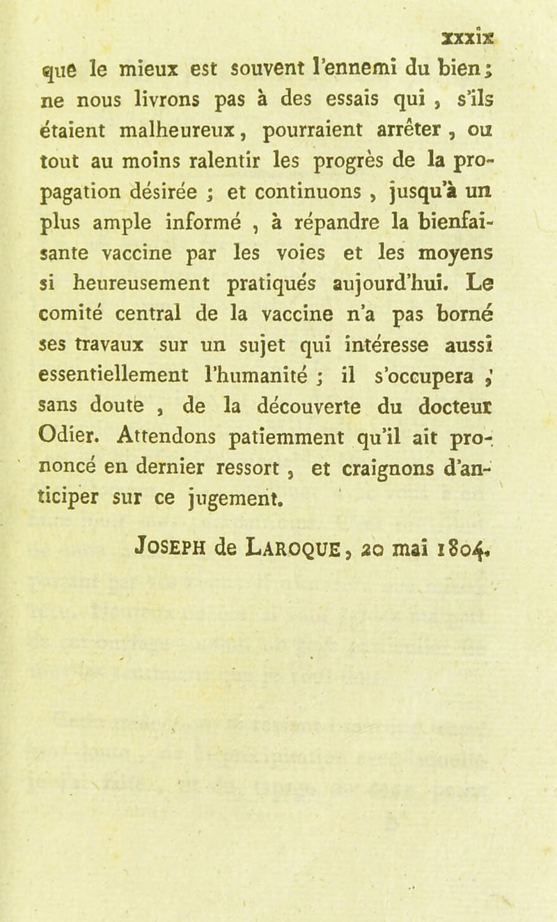 que le mieux est souvent 1’ennemi du bien; ne nous livrons pas a des essais qui , s’ils etaient malheureux, pourraient arreter , ou tout au moins ralentir les progres de la pro- pagation desiree ; et continuons , jusqu’a un plus ample informe , a repandre la bienfai- sante vaccine par les voies et les moyens si heureusement pratiques aujourd’hui. Le comite central de la vaccine n’a pas borne ses travaux sur un sujet qui interesse aussi essentiellement l’humanite ; il s’occupera sans doute , de la decouverte du docteur Odier. Attendons patiemment qu’il ait pro- nonce en dernier ressort , et craignons dan- ticiper sur ce jugement. Joseph de Laroque, 20 mai 1804,