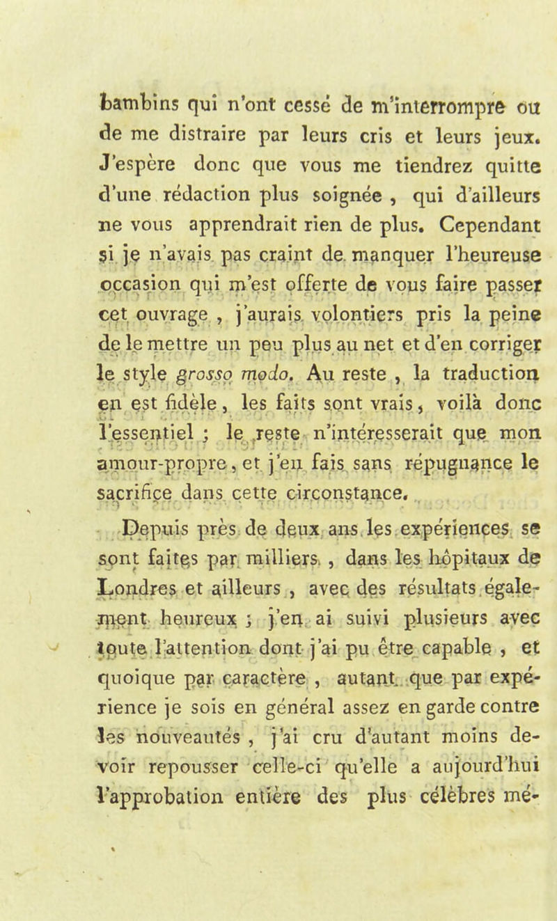 bambins qui n’ont ccsse de m’interrompre ou cle me distraire par leurs cris et lews jeux. J’espere done que vous me tiendrez quitte d’une redaction plus soignee , qui d’ailleurs ne vous apprendrait rien de plus. Cependant si je n’avais pas craint de. manquer l’heureuse occasion qui m’est offerte de vous faire passer cet ouyrage , j’aurais volontiers pris la peine deleniettre un pen plus au net etd’en corriger le style grGsso modo. Au reste , la traduction en est fidele, les faits sont vrais, voila done l’essentiel ; le reste n’interesserait que mon amour-propre, et j’eu fais sans repugnance le sacrifice dans cette circonstance. Depuis pres de deux ans lqs experiences se sont faiths par milliers. , dans les hopitaux de Londres et ailleurs , avec des resultats egale- rpent heureux ; j’en ai suivi plusieurs avec Iqute l’attention dont j’ai pu etre capable , et quoique par caractere , autant que par expe- rience je sois en general assez en garde contre les nouveautes , j'ai cru d'autant moins de- voir repousser celle-ci quelle a aujourd’hui l’approbation entiere des plus celebres me-
