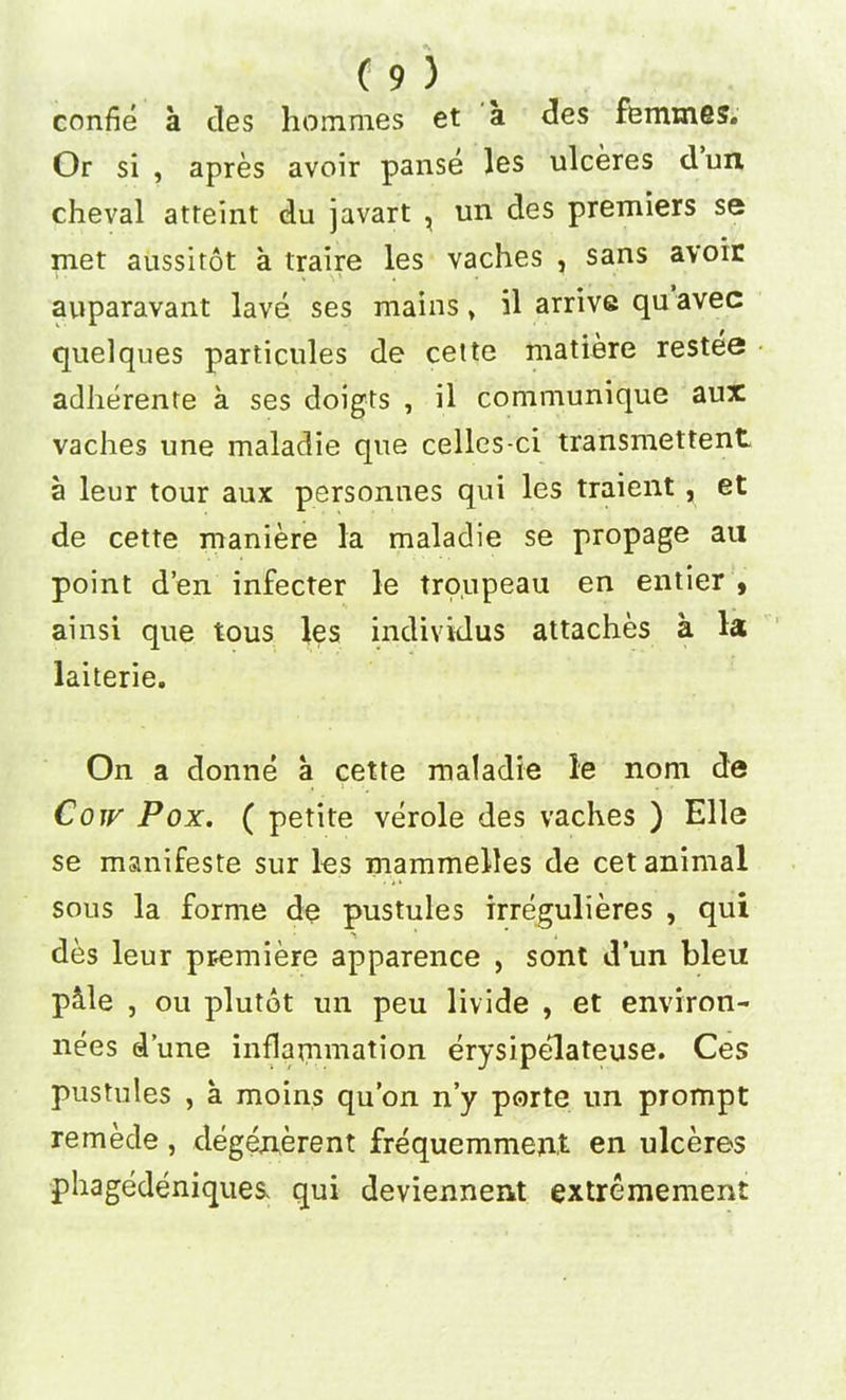 confie a des hommes et a des femmes. Or si , apres avoir panse les ulceres dun cheval atteint du javart , un des premiers se met aussitot a traire les vaches , sans avoir auparavant lave ses mains * il arrive qu avec quelques particules de cette matiere restee adherente a ses doigts , il communique aux vaches une maladie que celles-ci transmettent a leur tour aux personnes qui les traient, et de cette maniere la maladie se propage an point d’en infecter le troupeau en entier , ainsi que tous les individus attaches a la laiterie. On a donne a cette maladie le nom de Cow Pox. ( petite verole des vaches ) Elle se manifeste sur les mammelles de cet animal sous la forme de pustules irregulieres , qui des leur premiere apparence , sont dun bleu p&le , ou plutot un peu livide , et environ- nees dune inflammation erysipelateuse. Ces pustules , a moins qu’on n’y porte un prompt remede, degenerent frequemment en ulceres phagedeniques, qui deviennent extremement