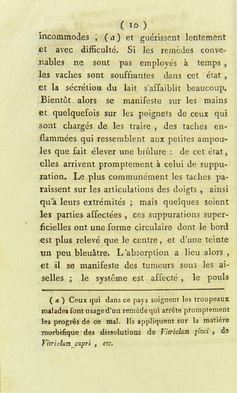 incommodes ] (a) et guerissent lentement et avec difficulte. Si les remedes conve- nables ne sont pas employes a temps , les vaches sont souffrantes dans cet etat , et la secretion du lait s’affaiblit beaucoup. Bientot alors se manifeste sur les mains et quelquefois sur les poignets de ceux qui sont charges de les traire , des taches en- flammees qui ressemblent aux petites ampou- les que fait elever une brulure : de cet etat, elles arrivent promptement a celui de suppu- ration. Le plus communement les taches pa- raissent sur les articulations des doigts , ainsi qua leurs extremites ; mais quelques soient les parties affectees , cos suppurations super- ficielles ont une forme circulaire dont le bord est plus releve que le centre, et d’une teinte un peu bleuatre. L absorption a lieu alors , et il se manifeste des tumeurs sous les ai- selles ; le systeme est affecte , le pouls ( a ) Ceux qui dans ce pays soignent les troupeaux malades font usaged’unretnede qui arrete promptement les progres de ce mal. Ils appliquftnt sur la matiere morbifique des dissolutions de Vitriolum {inci , de Vitriolum ctipri , etc.