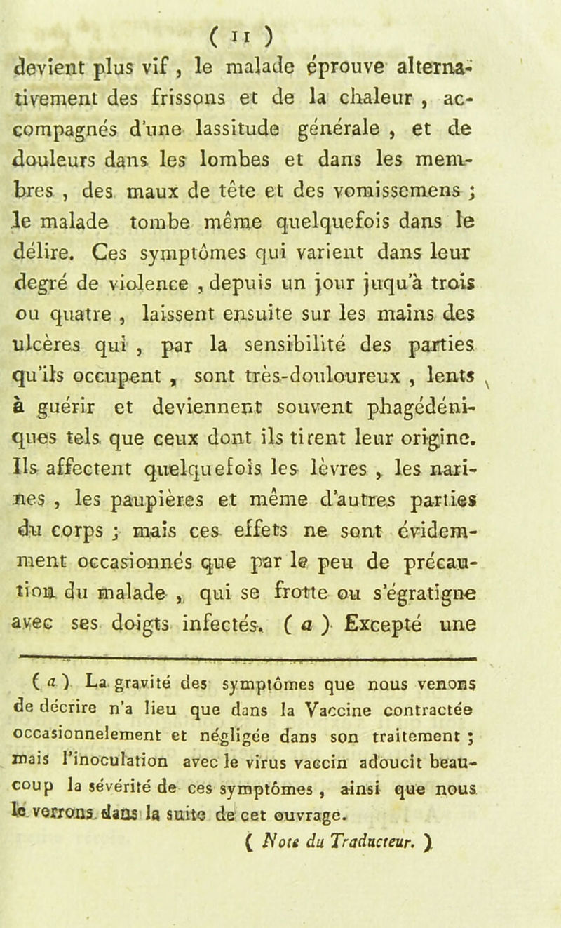 devient plus vif, le malade eprouve alterixa- tivement des frissons et de la chaleur , ac- compagnes dune lassitude generale , et de douleurs dans les lombes et dans les meni- bres , des maux de tete et des vomissemens ; le malade tombe meme quelquefois dans le delire. Ces symptdmes qui varient dans leur degre de violence , depuis un jour juqua trois ou quatre , laissent ejisuite sur les mains des ulceres qui , par la sensibilite des parties qu’ils occupant , sont tres-douloureux , lent? a guerir et deviennent souvent phagedeni- ques tels que ceux dont ils tirent leur origine. Ils affectent quelquefois les levres , les nari- nes , les paupier.es et meme d’autres parties du corps j mais ces effets ne sont evidem- ment occasionnes que par le peu de precau- tion du malade ,, qui se frotte ou s egratign-e avec ses doigts infectes, ( a ) Excepte une ( a 1 La gravite des symptomes que nous venous de decrire n’a lieu que dans la Vaccine contractee occasionnelement et negligee dans son traitement ; mais {’inoculation avec le virus vaccin adoucit beau- coup la se'verite de ces symptomes , ainsi que nous lc venous, dans la suite de cet ouvrage. ( Note du Traducteur. )