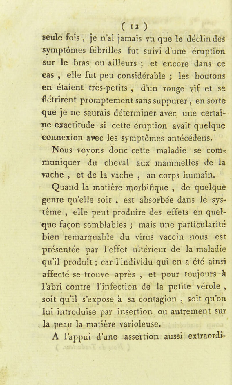 C 13 ) seule fois , je n’ai jamais vu que le declin dcs symptomes febrilles fut suivi d’ane eruption, sur le bras ou ailleurs ; et encore dans ce cas , elle fut peu considerable ; les boutons en etaient tres-petits , d’un rouge vif et se fletrirent promptemcnt sans suppurer , en sorte que je ne saurais determiner avec une certai- ne exactitude si cette eruption avait quelque connexion awe les symptomes antecedens. Nous voyons done cette maladie se comr muniquer du eheval aux mammelles de la vache , et de la vache , an corps humain. Quand la matiere rqorbifique , de quelque genre quelle soit , est absorbee dans le sys- teme , elle peut produire des effets en quel- que fagon scmblables ; mais une particularity bien remarquable du virus vaccin nous est presentee par l’effet ulterieur de la maladie qu’il produit; car l’individu qui en a ete ainsi affecte se trouve apres , et pour toujours a l’abri centre l’infection de la petite verole , soit qu’il s'expose a sa contagion , soit qu’on lui introduise par insertion ou autrement sur Ja peau la matiere varioleuse. A l’appui d’une assertion aussi extraordi-