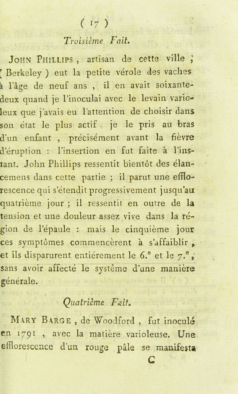 ( <7 ) Troisieme Fait. John Phillips , artisan de cette ville j [ Berkeley ) eut la petite verole des vaches a lage de neuf ans , il en avait soixante- deux quand je l’inoculai avec le levain vario- leux que j’avais eu l’attention de choisir dans son etat le plus actif je le pris au bras d’un enfant , precisement avant la fievre deruption : l’insertion en fat faite a l’ins- tant. John Phillips ressentit bientot des elan- cemens dans cette partie ; il parut une efflo- rescence qui s etendit progressivement jusqu’an quatrierae jour ; il ressentii en outre de la tension et une douleur assez vive dans la re- gion de lepaule : mais le cinquieme jour ces symptomes commencerent a s’affaiblir p et ils disparurent entierement le 6.e et le y.e P sans avoir affecte le systeme d’une maniere; generale. Quatriime Fait* Mary Barge , de Woodford , fut inocule en 1791 , avec la matiere varioleuse. Une efflorescence d’un rouge pale se manifest* C