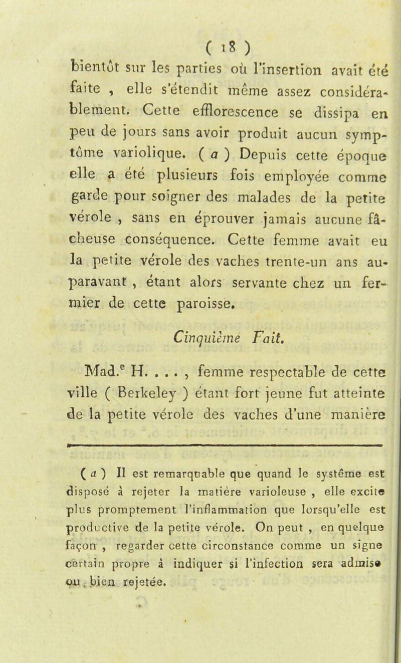 ( 1* ) bientot sur les parties ou l’insertion avait ete faite , elle setendit meme assez considera- blement. Cette efflorescence se dissipa en peu de jours sans avoir produit aucun syinp- tome variolique. ( a ) Depuis cette epoque elle a ete plusieurs fois employee comme garde pour soigner des malades de la petite verole , sans en eprouver jamais aucune fa- cheuse consequence. Cette femme avait eu la petite verole des vaches trente-un ans au- paravant , etant alors servante chez un fer- mier de cette paroisse. Cincjuieme Fait. Mad.e H. . . . , femme respectable de cette ville ( Berkeley ) etant fort jeune fut atteinte de la petite verole des vaches d’une maniere ( a ) II est remarquable que quand le systeme est dispose a rejeter la matiere varioleuse , elle excite plus promptement l’inflammation que lorsqu’elle est productive de la petite verole. On peut , en quelque fa$on , regarder cette circonstance comme un signe certain propre a indiquer si l'infection sera adinis® oxi. bien rejetee.