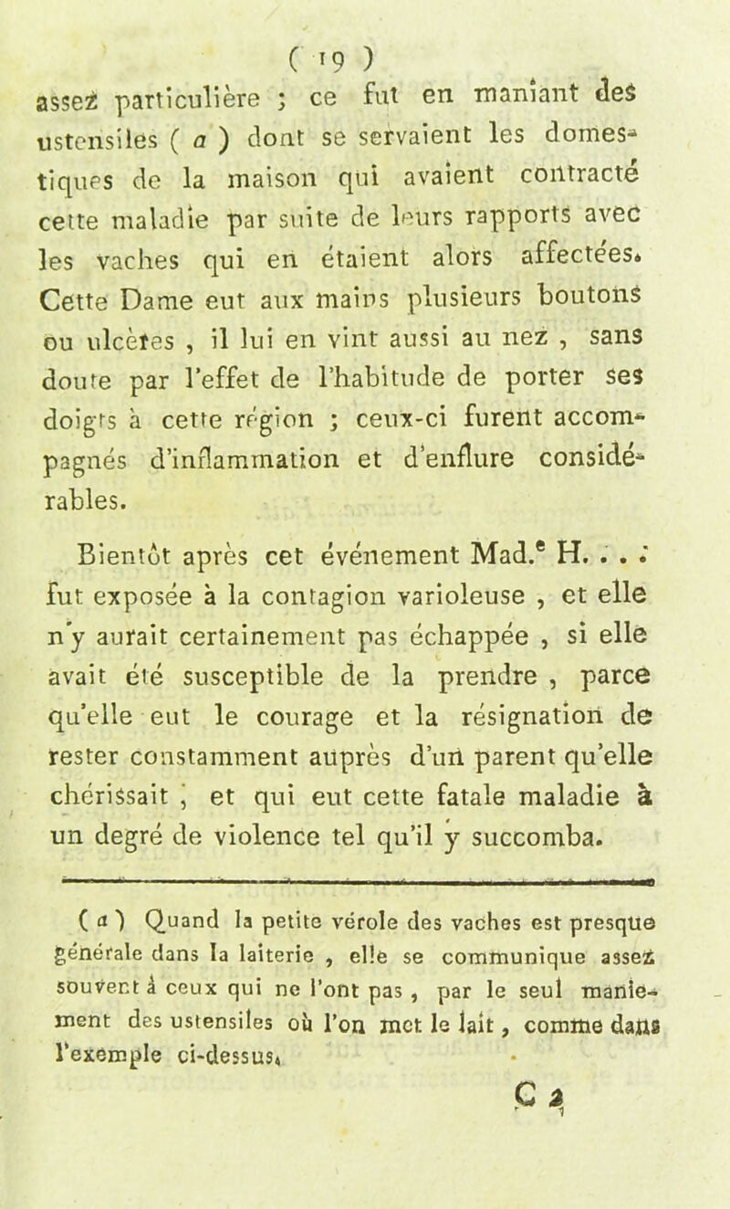 assez particuliere ; ce fut en mamant de$ ustcnsiles ( a ) clont se servaient les domes- tiques de la maison qui avaient coiitracte cette maladie par suite de leurs rapports avec les vaches qui en etaient alors affectees* Cette Dame eut aux mains plusieurs boutons ou ulcefes , il lui en vint aussi au nez , sans doute par l’effet de l’habitude de porter ses doigts a cette region ; cenx-ci furent accom- pagnes d’inflammation et d’enflure conside- rables. Bientot apres cet evenement Mad.® H. . . fut exposee a la contagion varioleuse , et elle n’y aurait certainement pas echappee , si elle avait ete susceptible de la prendre , parce qu’elle eut le courage et la resignation de rester constamment aupres d’uii parent qu’elle cherissait j et qui eut cette fatale maladie a un degre de violence tel qu’il y succomba. ( <0 Quand la petite verole des vaches est presque generate dans la laiterie , elle se communique assez souvent a ceux qui ne I’ont pas , par le seul manie- ment des ustensiles oil l’on met le lait, comme dans l'exemple ci-dessus*