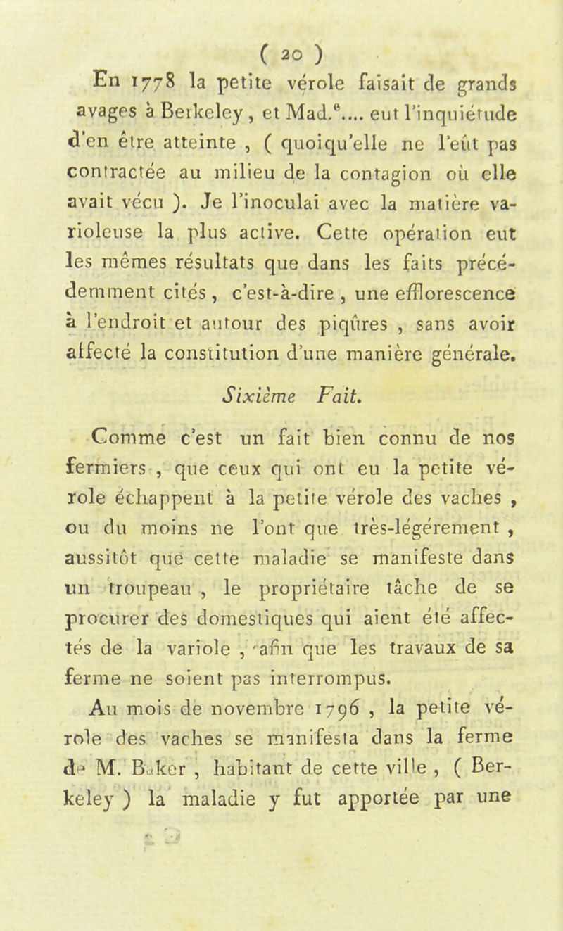 En 1778 la petite verole faisait de grands avages a Berkeley , et Mad.‘\... eut l’inquietude den etre atteinte , ( quoiqu’elle ne 1’eut pas contractee au milieu de la contagion oil elle avait vecu ). Je l’inoculai avec la matiere va- rioleuse la plus active. Cette operation eut les memes resultats que dans les faits prece- deminent cites , c’est-a-dire , une efflorescence a l’endroit et autour des piqures , sans avoir alfecte la constitution d’une maniere generale. Sixieme Fait. Comme c’est nn fait bien connu de nos fermiers , que ceux qui onl eu la petite ve- role echappent a la petite verole des vaches , ou du moms ne Font que tres-legerement , aussitot que cette maladie se manifeste dans un troupeau , le proprietaire tache de se procurer des domestiques qui aient ete affec- tes de la variole , 'aim que les travaux de sa ferme ne soient pas interroinpus. Au mois de novembre 1796 , la petite ve- role des vaches se manifesla dans la ferme cl1 M. Baker , habitant de cette vil'e , ( Ber- keley ) la maladie y fut apportee par une