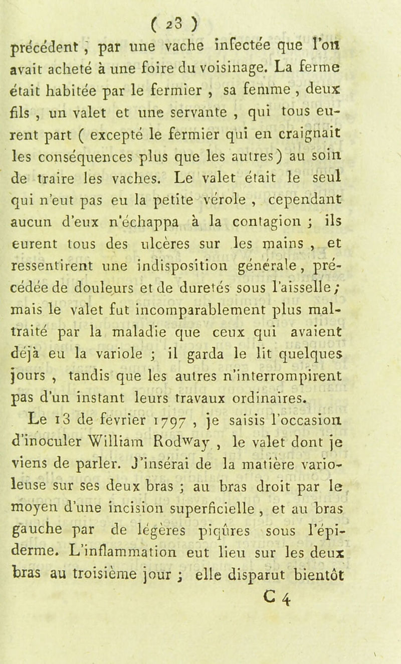 precedent , par tme vache infecte'e que loll avait achete a tine foire du voisinage. La ferme etait habitee par le fermier , sa femme , deux fils , un valet et une servante , qui tous eu- rent part ( excepte le fermier qui en craignait les consequences plus que les autres) au soiit de traire les vaches. Le valet etait le seul qui n’eut pas eu la petite verole , cependant aucun d’eux n’echappa a la contagion ; ils eurent tous des ulceres sur les mains , et ressentirent une indisposition generale , pre- cedee de douleurs et de duretes sous l’aisselle; mais le valet fut incornparablement plus mal- traite par la maladie que ceux qui avaient deja eu la variole ; il garda le lit quelques jours , tandis que les autres n’interrompirent pas dun instant leurs travaux ordinaires. Le 13 de fevrier 1797 , je saisis l’occasion d’inoculer William Rodway , le valet dont je viens de parler. j’inserai de la matiere vario- leuse sur ses deux bras ; au bras droit par le moyen dune incision superficielle , et au bras gauche par de legeres piqures sous l’epi- derme. L’inflammation eut lieu sur les deux bras an troisieme jour j elle disparut bientot C 4