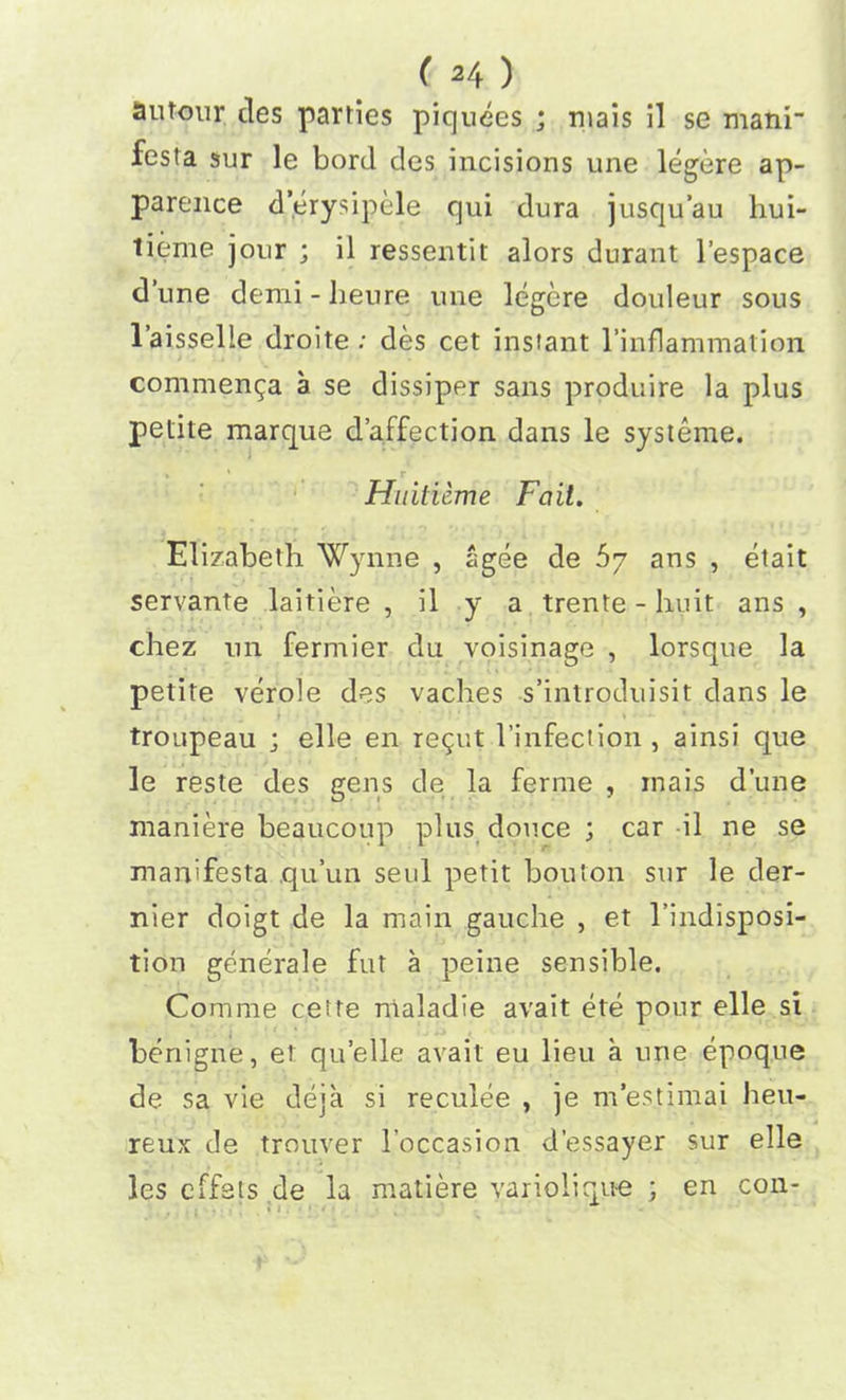 autoiir ties parties piquees ; mais il se mani fesla sur le bord des incisions une legere ap- parence d’erysipele qui dura jusqu’au hui- tieme jour ; il ressentit alors durant l’espace d une demi - lieure une legere douleur sous laisselle droite ; des cet instant l’inflammalion comment a se dissiper sans produire la plus petite marque d’affection dans le systeme. * ' r Huiticme Fait. Elizabeth Wynne , agee de 57 ans , etait servante laitiere , il y a trente - huit ans , chez un fermier du voisinage , lorsque la petite verole des vaches s’introduisit dans le troupeau ; elle en re^ut l’infeclion , ainsi que le reste des gens de la ferme , inais dune maniere beaucoup plus douce ; car il ne se man'festa qu’un seul petit bouton sur le der- nier doigt de la main gauche , et l’indisposi- tion generale fut a peine sensible. Comme cette nialadie avait ete pour elle si benigne, et quelle avait eu lieu a une epoque de sa vie deja si reculee , je m’estimai heu- reux de trouver 1’occasion d’essayer sur elle les effets de la matiere variolique ; en con-