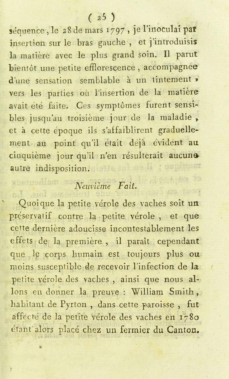 sequence, le 28 de mars 1797 , je l’inoculai par insertion sur le bras gauche , et j’introduisis la matiere avec le plus grand soin. II parut bientot uue petite efflorescence , accompagnee dune sensation semblable a un tintement » vers les parties 011 l’insertion de la matiere avait ete faite. Ces symptomes furent sensi- bles jusqu’au troisieine jour de la maladie , et a cette epoque ils s’affaiblirent graduelle- ment au point qu’il etait deja evident an cinquieme jour qu’il n’en resulterait aucuna- autre indisposition. Neuvieme Fait. Quoique la petite verole des vaches soit un preserva'if contre la petite verole , et que cette derniere adoucisse incontestablement les effets de la premiere , il parait cependant que le corps liumain est toujours plus 011 moins susceptible de recevoir l’infection de la petite verole des vaches , ainsi que nous al- lons en donner la preuve : William Smith, habitant de Pyrton , dans cette paroisse , fut affecte de la petite verole des vaches en 1780 etant alors place chez un ferrnier du Canton.