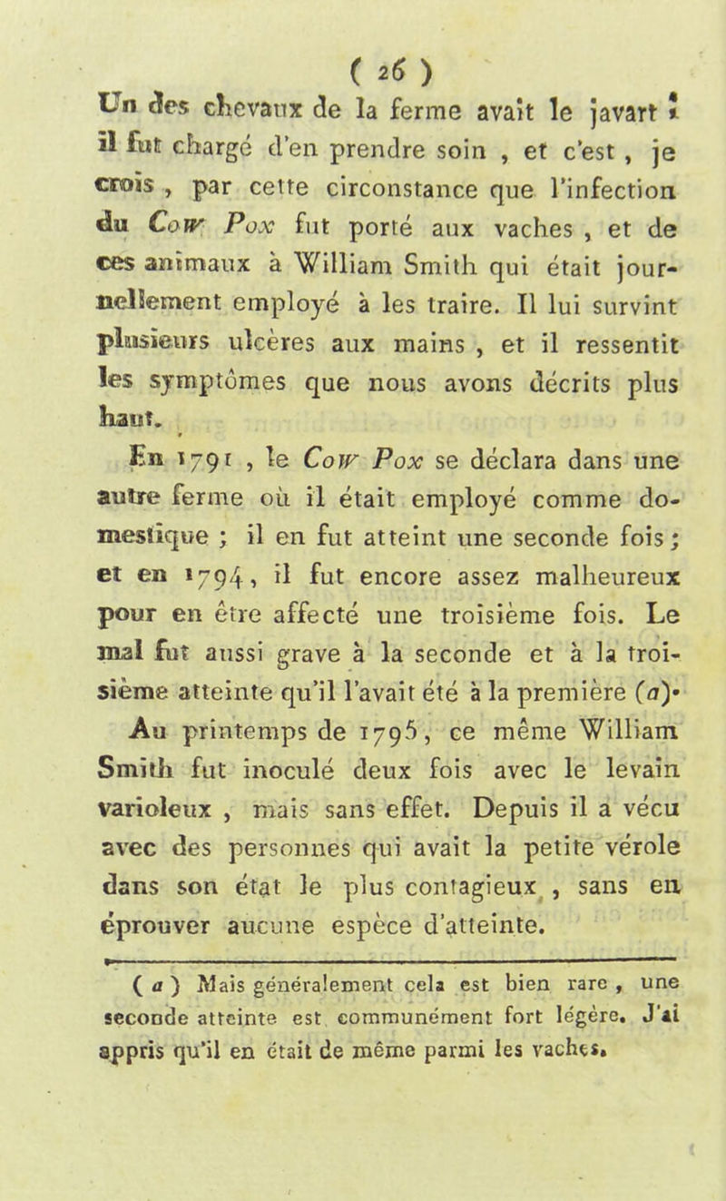 ( *6 ) Un des chevatix de la ferme avait le javart * il fut charge d’en prendre soin , et c’est , je crois , par cette circonstance que 1’infection <1« Cow Pox fut porte aux vaches , et de ces ammaux a William Smith qui etait jour- nellement employe a les traire. II lui survint plnsieurs ulceres aux mains , et il ressentit les symptomes que nous avons decrits plus kaut. En 179 r , le Cow Pox se declara dans une autre ferme ou il etait employe com me do- meslique ; il en fut atteint une seconde fois; et en 1794, il fut encore assez malheureux pour en etre affecte une troisieme fois. Le mal fut aussi grave a la seconde et a la troi- sieme atteinte qu’il l’avait ete a la premiere (a)’ Au printemps de 179$, ce meme William Smith fut inocule deux fois avec le levain varioleux , mais sans effet. Depuis il a vecu avec des personnes qui avait la petite verole dans son etat le plus contagieux , sans en. eprouver aucune espece d’atteinte. ( a ) Mais genera!ement cela est bien rare, une seconde atteinte est eommunement fort legere. J'ai appris qu’il en etait de meme parmi les vaches.