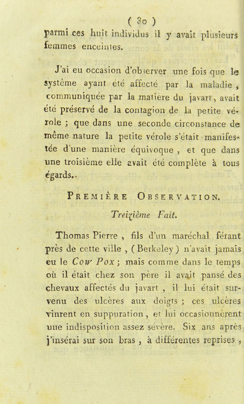 parmi ces huit individus il y avait plusieurs femmes enceintes. J ai eu occasion d’observer une fois que le systeme ayant ete affecte par la maladie , communiquee par la matiere du javart, avait etc preserve de la contagion de la petite ve- role ; que dans une seconde circonstance de meme nature la petite verole s’etait manifest tee dune maniere equivoque , et que clans une troisieme elle avait ete complete a tous egards.. Premiere Observation. Trei^icme Fait. Thomas Pierre , fils d’un marechal ferant pres de cette viile , ( Berkeley ) n’avait jamais eu le Coir Poxj mais comme dans le temps oil il etait chez son pere il avait panse des chevaux affectes du javart , il 1-ui etait stir- venu des ulceres aux doigts ; ces ulceres vinrent en suppuration , et lui occasioimerent une indisposiiion assez severe. Six ans apres j’inserai sur son bras , a differentes reprises *