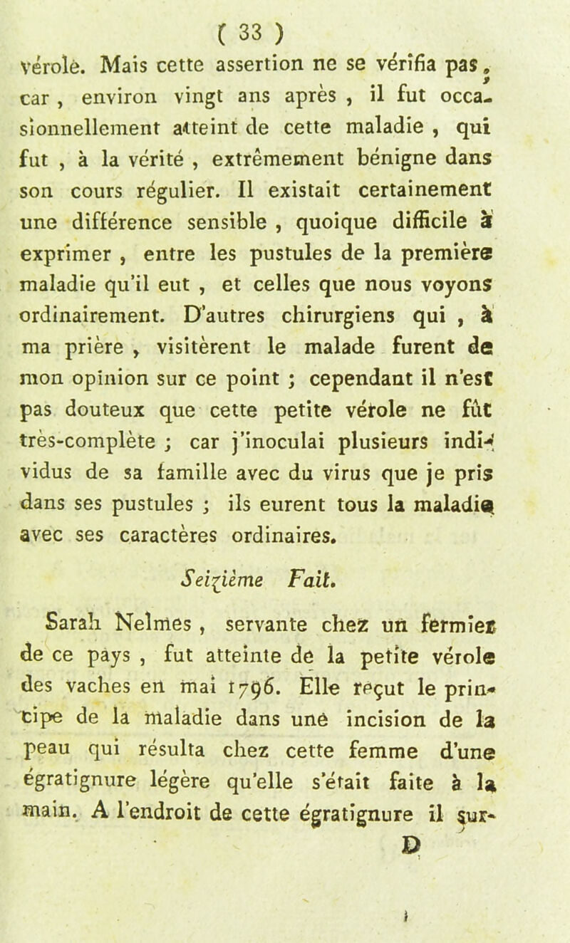 verole. Mais cette assertion ne se verifia pas, car , environ vingt ans apres , il fut occa- sionnellement aiteint de cette maladie , qui fut , a la verite , extremement benigne dans son cours regulier. II existait certainement une difference sensible , quoique difficile at exprimer , entre les pustules de la premiere maladie qu’ii eut , et celles que nous voyons ordinairement. D’autres chirurgiens qui , k ma priere > visiterent le malade furent de nion opinion sur ce point ; cependant il n’est pas douteux que cette petite vetole ne fut tres-complete ; car j’inoculai plusieurs indi* vidus de sa famille avec du virus que je pris dans ses pustules ; ils eurent tous la maladie. avec ses caracteres ordinaires. Sei^iime Fail. Sarah Nelmes , servante chez un fermiec de ce pays , fut atteinte de la petite verole des vaches en rnai 1796. Elle rp$ut le prin- cipe de la maladie dans une incision de la peau qui resulta chez cette femme dune egratignure legere quelle setait faite a la main. A l’endroit de cette egratignure il §ur- D