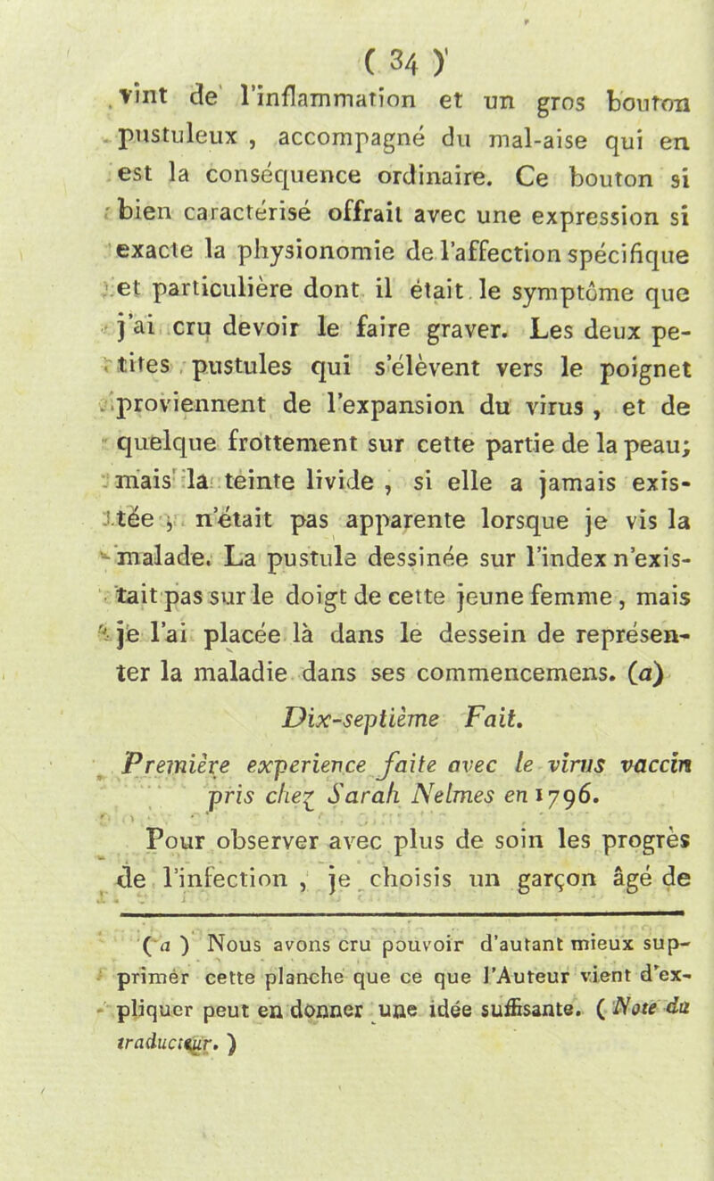 ( 3/f )' . vint de l’inflammation et un gros bouton pustuleux , accompagne du mal-aise qui en est la consequence ordinaire. Ce bouton si bien caracterise offrail avec une expression si exacte la physionomie de l’affection specifique et particuliere dont il etait le symptome que j’ai cru devoir le faire graver. Les deux pe- tites pustules qui selevent vers le poignet proviennent de l’expansion du virus , et de quelque frottement sur cette partie de la peau; mais la teinte livide , si elle a jamais exis- •tee , netait pas apparente lorsque je vis la malade. La pustule dessinee sur 1’index n’exis- tait pas sur le doigt de cette jeune femme , mais t je l’ai placee la dans le dessein de represen- ter la maladie dans ses commencemens. (*) Dix-septieme Fait. Premiere experience faite avec le virus vaccm pris che^ Sarah Nelmes emyg6. Pour observer avec plus de soin les progres de l’infection , je choisis un garden age de (a ) Nous avons cru pouvoir d’autant mieux sup- primer cette planche que ce que 1’Auteur vient d'ex- pliquer peut en donner une idee suffisante. ( Note da traduct^ir. )