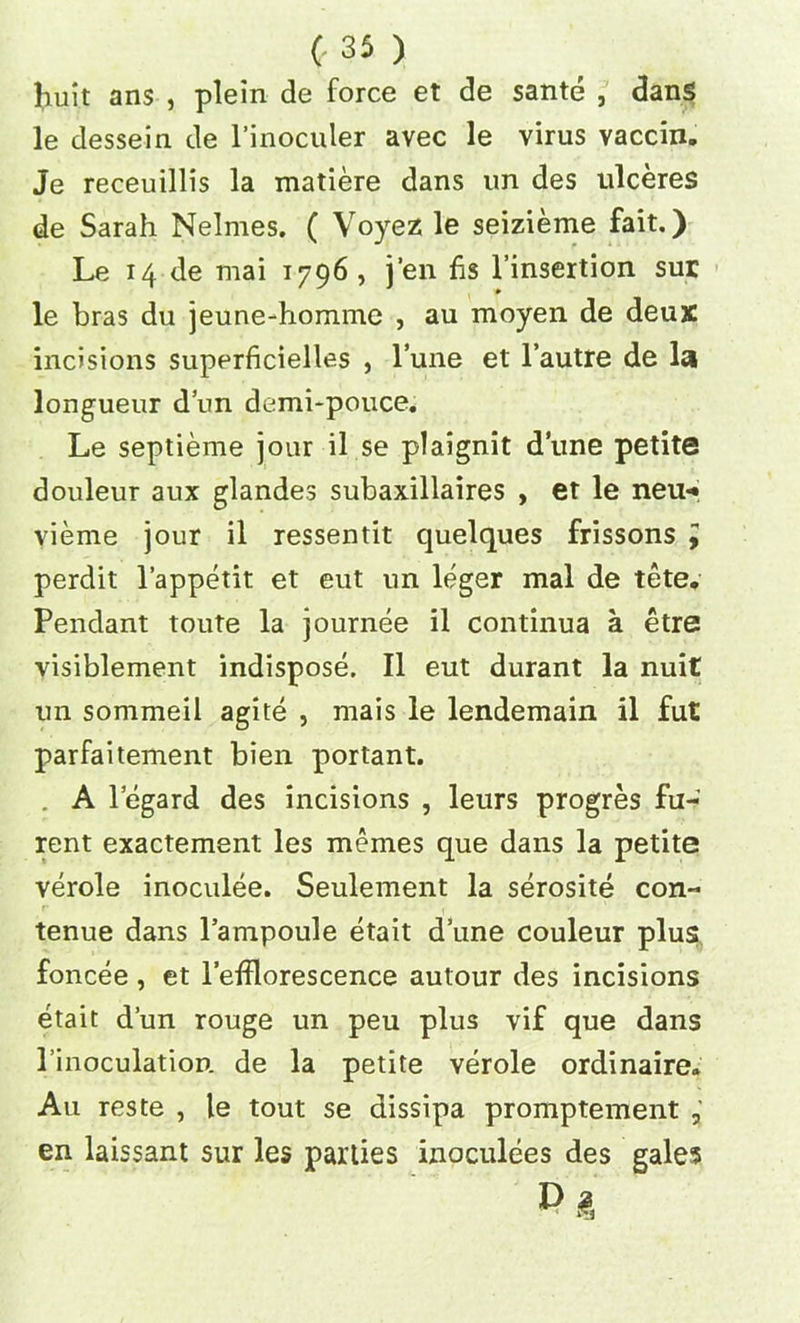 liuit ans , plein de force et de sante , dans le dessein de l’inoculer avec le virus vaccin. Je receuillis la matiere dans un des ulceres de Sarah Nelmes. ( Voyez le seizieme fait.) Le 14 de mai 1796 , j’en fis l’insertion sur le bras du jeune-homme , au moyen de deux incisions superficielles , l’une et l’autre de la longueur dun demi-pouce. Le septieme jour il se plaignit dune petite douleur aux glandes subaxillaires , et le neu* vieme jour il ressentit quelques frissons i perdit 1’appetit et eut un leger mal de tete. Pendant toute la journee il continua a etre visiblement indispose. Il eut durant la nuit un sommeil agite , mais le lendemain il fut parfaitement bien portant. . A legard des incisions , leurs progres fu- rent exactement les memes que dans la petite verole inoculee. Seulement la serosite con- tenue dans l’ampoule etait dune couleur plus foncee , et lefflorescence autour des incisions etait d’un rouge un peu plus vif que dans Pinoculation de la petite verole ordinaire. Au reste , le tout se dissipa promptement , en laissant sur les parties inoculees des gales