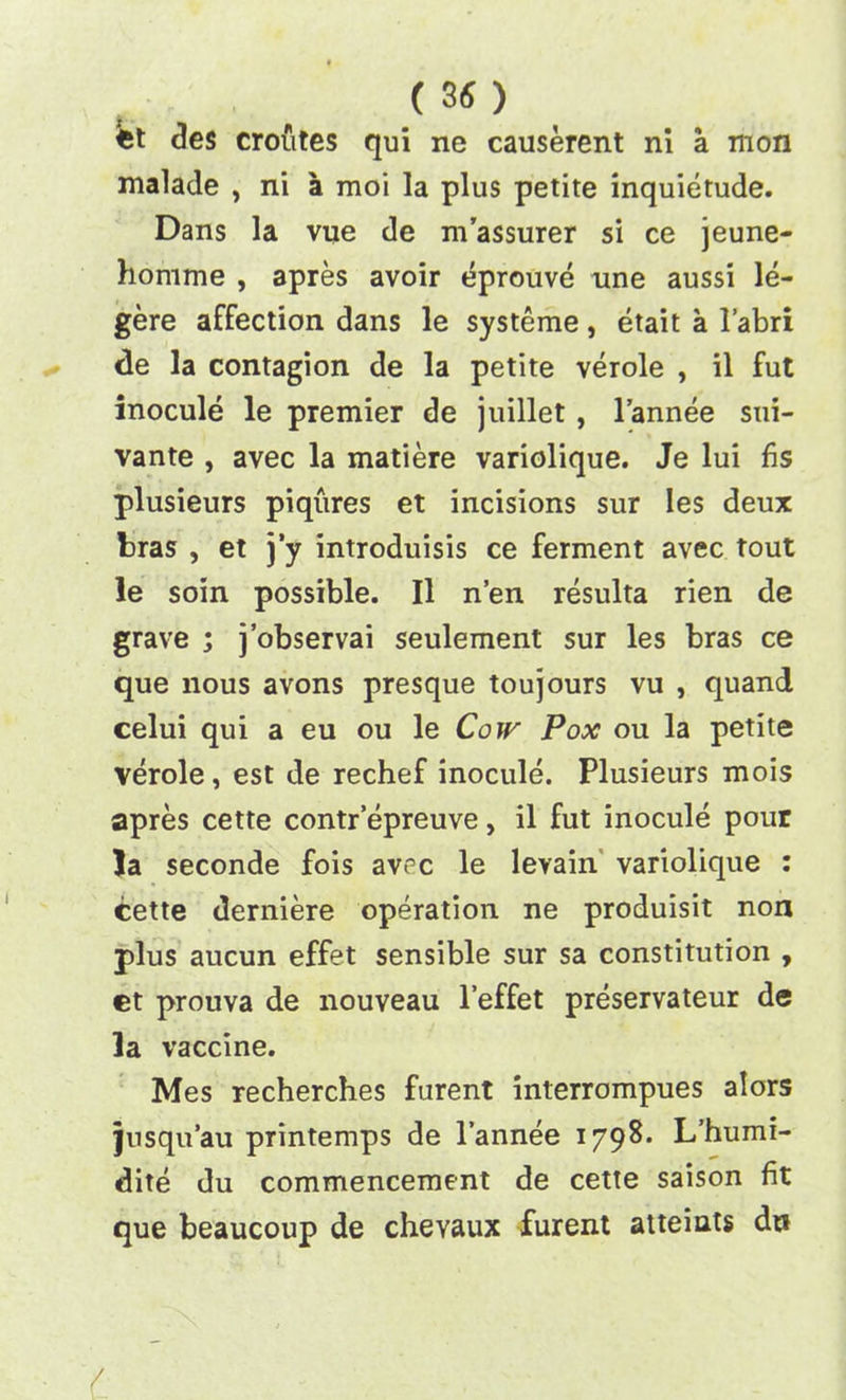 Ct des croutes qui ne causerent ni a mon malade , ni a moi la plus petite inquietude. Dans la vue de m’assurer si ce jeune- homme , apres avoir eprouve une aussi le- gere affection dans le systeme, etait a l’abri de la contagion de la petite verole , il fut inocule le premier de juillet , l’annee sui- vante , avec la matiere variolique. Je lui fis plusieurs piqures et incisions sur les deux bras , et j’y introduisis ce ferment avec tout le soin possible. Il n’en resulta rien de grave ; j’observai seulement sur les bras ce que nous avons presque toujours vu , quand celui qui a eu ou le Cow Pox ou la petite verole, est de rechef inocule. Plusieurs mois apres cette contr’epreuve, il fut inocule pour Ja seconde fois avec le levain variolique : cette derniere operation ne produisit non plus aucun effet sensible sur sa constitution , et prouva de nouveau l’effet preservateur de la vaccine. Mes recherches furent interrompues alors jusqu’au printemps de l’annee 1798* L’humi- dite du commencement de cette saison fit que beaucoup de chevaux furent atteints dr»