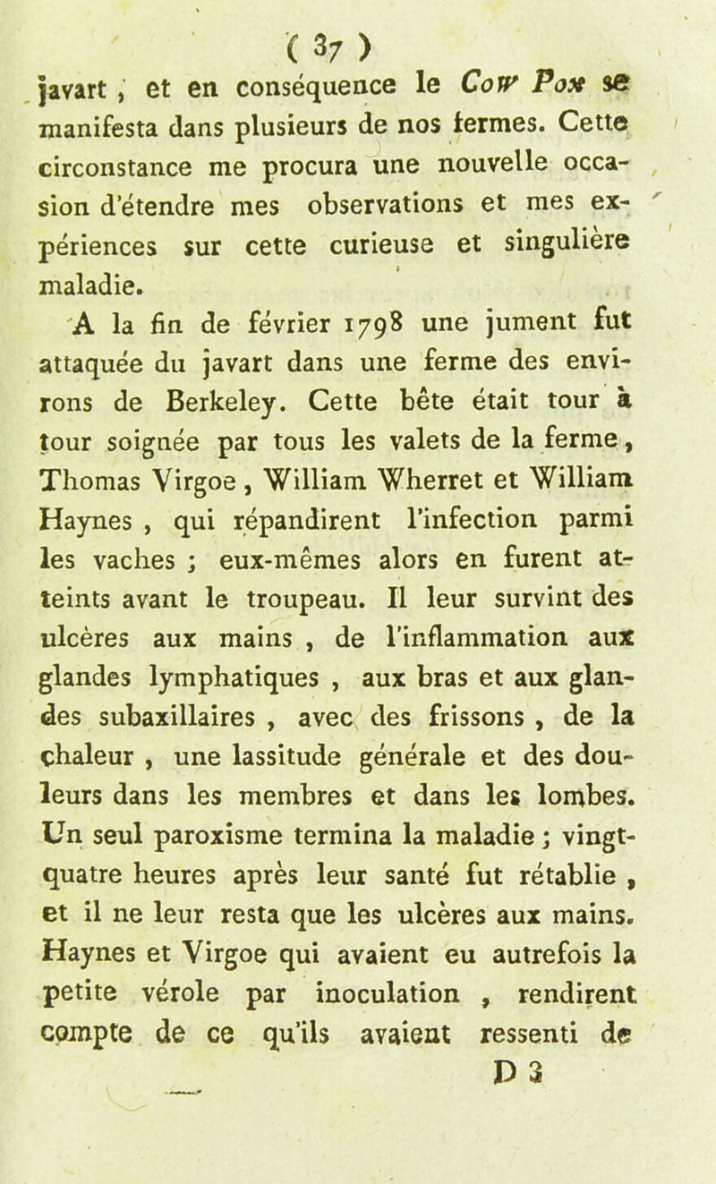 javart , et en consequence le CoW Pox set manifesta dans plusieurs de nos lermes. Cette circonstance me procura une nouvelle occa- sion d etendre mes observations et mes ex- periences sur cette curieuse et singuliere » maladie. A la fin de fevrier 1798 une jument fut attaquee du javart dans une ferme des envi- rons de Berkeley. Cette bete etait tour a tour soignee par tous les valets de la ferme, Thomas Virgoe, William Wherret et William Haynes , qui repandirent l’infection parmi les vaches ; eux-memes alors en furent at- teints avant le troupeau. II leur survint des ulceres aux mains , de l’inflammation aux glandes lymphatiques , aux bras et aux glan- des subaxillaires , avec des frissons , de la chaleur , une lassitude generale et des dou- leurs dans les membres et dans les lombes. Un seul paroxisme termina la maladie; vingt- quatre heures apres leur sante fut retablie , et il ne leur resta que les ulceres aux mains. Haynes et Virgoe qui avaient eu autrefois la petite verole par inoculation , rendirent compte de ce qu’ils avaient ressenti de P 3