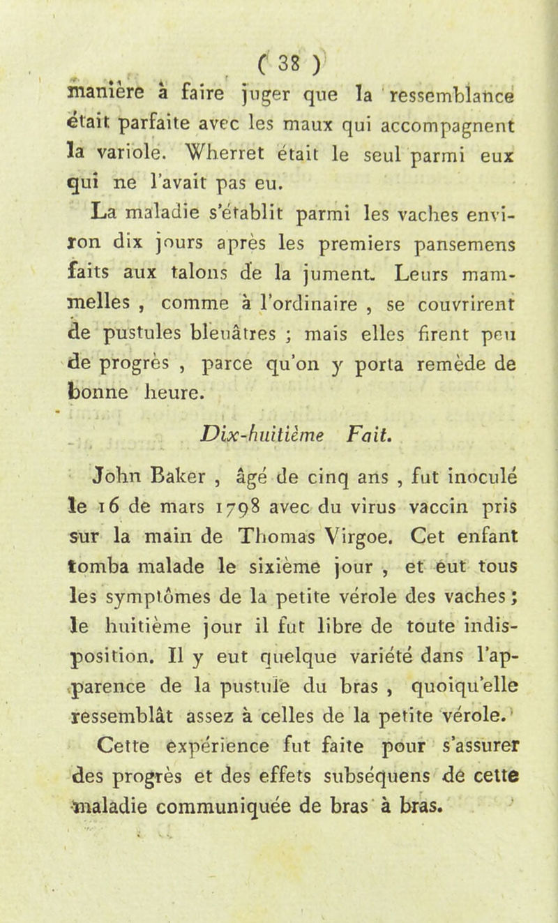 mamere a faire juger que la ressembiance elait parfaite avec les maux qui accompagnent la variole. Wherret etait le seul parmi eux qui ne l’avait pas eu. La maladie s’etablit parmi les vaclies envi- ron dix jours apres les premiers pansemens faits aux talons de la jument. Leurs mam- melles , comme a l’ordinaire , se couvrirent de pustules bleuatres ; mais elles firent pen de progres , parce qu’on y porta remede de bonne heure. Dix-huitieme Fait. John Baker , age de cinq ans , fut inocule le 16 de mars 1798 avec du virus vaccin pris sur la main de Thomas Virgoe. Cet enfant tomba malade le sixieme jour , et eut tous les symptomes de la petite verole des vaches; le huitieme jour il fut libre de toute indis- position. II y eut quelque variete dans l’ap- parence de la pustule du bras , quoiquelle ressemblat assez a celles de la petite verole. Cette experience fut faite pour s’assurer des progres et des effets subsequens de cette toaladie communiquee de bras a bras.