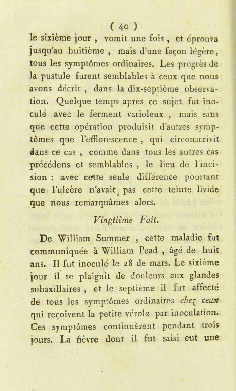 le sixieme jour , vomit une fois, et eprouva jusqu’au huitieme , mais d’une fa^on legere, tous les symptomes ordinaires. Les progres de la pustule furent semblables a ceux que nous avons decrit , dans la dix-septieme observa- tion. Quelque temps apres ce sujet fut ino- cule avec le ferment varioleux , mais sans que cette operation produisit d’autres symp- tomes que l’efflorescence , qui circonscrivit dans ce cas , comme dans tous les autres cas precedens et semblables , le lieu de 1 inci- sion : avec cette seule difference pourtant que l’ulcere n’avaitj pas cette teinte livide que nous remarquames alors. Vingtieme Fait. De William Summer , cette maladie fut communiquee a William Pead , age de huit ans. II fut inocule le 28 de mars. Le sixieme jour il se plaignit de douleurs aux glandes subaxillaires , et le septieme il fut affecte de tous les symptomes ordinaires die1 ceux qui re^oivent la petite verole par inoculation. Ces symptomes continuerent pendant trois jours. La fievre dont il fut saisi eoit un6