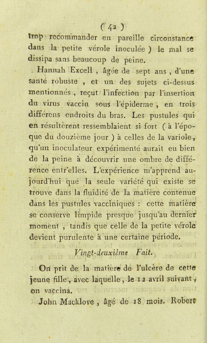 trop recommander en pareille circonstance •dans la petite verole inoculee ) le mal se dissipa sans beaucoup de peine. Hannah Excell , agee de sept ans , d’une sante robuste , et un des sujets ci-dessus mentionnes , re$ut l’infection par l’insertion du virus vaccin sous lepiderme , en trois differens endroits du bras. Les pustules qui en resulterent ressemblaient si fort ( a l’epo- que du douzieme jour ) a cellcs de la variole, qu’un inoculateur experimente aurait eu bien de la peine a decouvrir une ombre de diffe- rence entrelles. L’experience m’apprend au- jourd’hui que la seule variete qui existe se trouve dans la fluidite de la matiere contenue dans les pustules vacciniques : cette matiere se conserve limpide presque jusqu’au dernier moment , tandis que celle de la petite verole devient purulente a une certaine periode. Vingt-deuxieme Fait. On prit de la matiere de l’ulcere de cette jeune ftlle , avec laquelle, le 12 avril suivant 1 on vaccina. John Macklove , age de 18 mois. Robert