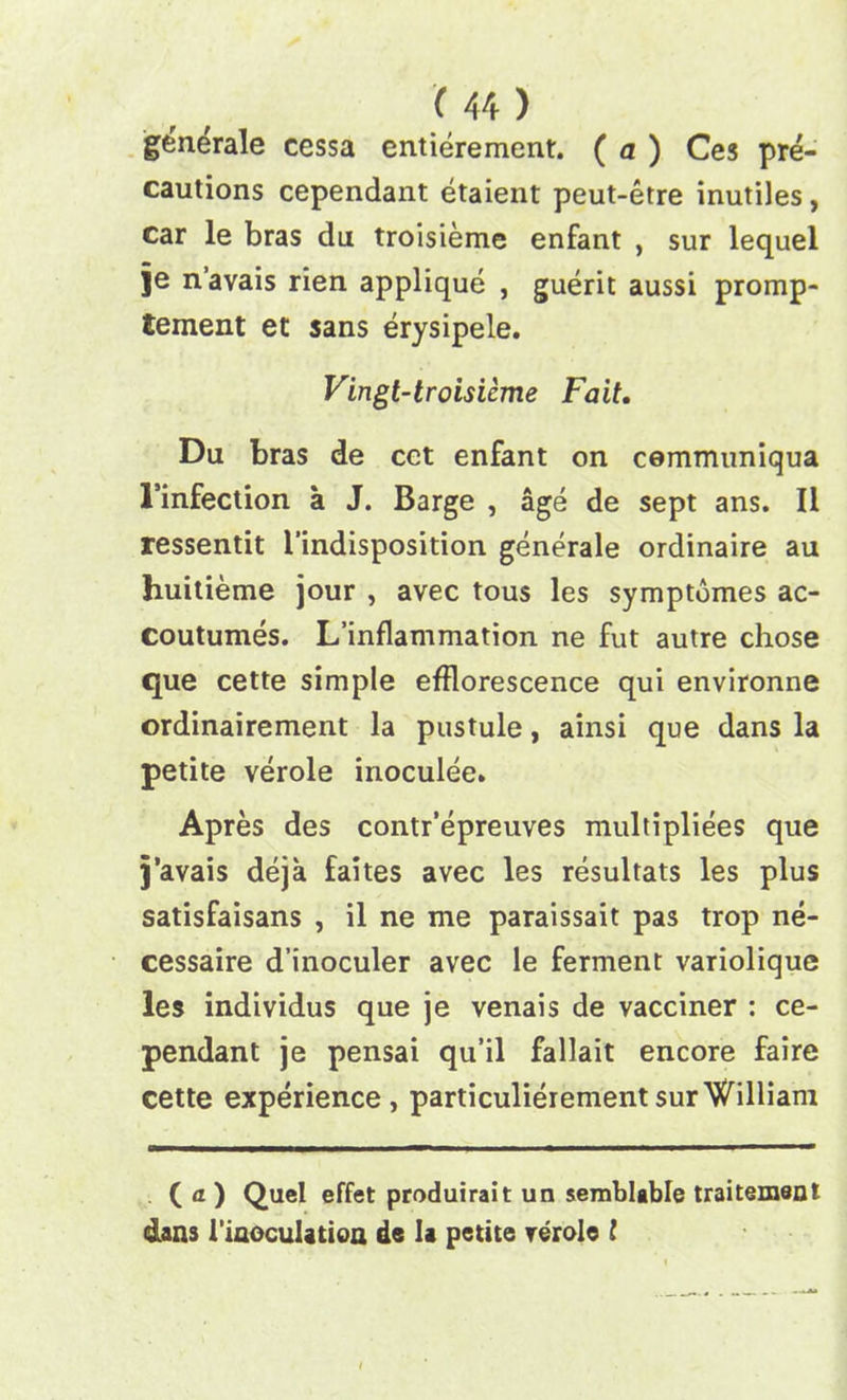 generale cessa entierement. ( a ) Ces pre- cautions cependant etaient peut-etre inutiles, car le bras du troisieme enfant , sur lequel je n’avais rien applique , guerit aussi promp- tement et sans erysipele. Vingt-troisieme Fait. Du bras de cct enfant on cemmuniqua I’infection a J. Barge , age de sept ans. II ressentit l'indisposition generale ordinaire au huitieme jour , avec tous les symptomes ac- coutumes. L’inflammation ne fut autre chose que cette simple efflorescence qui environne ordinairement la pustule, ainsi que dans la petite verole irioculee. Apres des contr’epreuves multipliees que j’avais deja faites avec les resultats les plus satisfaisans , il ne me paraissait pas trop ne- cessaire d’inoculer avec le ferment variolique les individus que je venais de vacciner : ce- pendant je pensai qu’il fallait encore faire cette experience, particulierement sur William ( a ) Quel effet produirait un semblable traitement dans i’iaoculation de la petite verole l