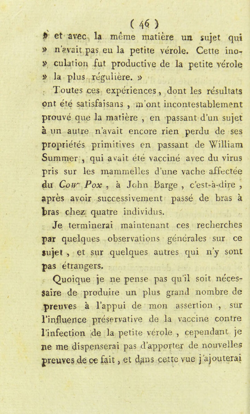 . (4<5 >. et avec la mcme matiere un sujet qui » n’avait pas eu la petite verole. Cette ino- » culation fut productive de la petite verole » la plus reguliere. » Toutes ces experiences, dont les resultats ont ete satisfaisans , m’ont incontestablement prouve que la matiere , en passant d’un sujet a un autre n’avait encore rien perdu de ses proprietes primitives en passant de William Summer , qui avait ete vaccine avec du virus pris sur les mammelles dune vache affectee du Cojr Pox , a John. Barge , c'est-a-dire , apres avoir successivement passe de bras a bras chez quatre individus. Je terminerai maintenant ces reclierches par quelques observations generales sur ce $ujet , et sur quelques autres qui n’y sont pas etrangers. Quoique je ne pense pas qu’il soit neces- 3aire de produire un plus grand nombre de preuves a l’appui de mon assertion , sur l’influence preservative de la vaccine contre l’infection de la petite verole , cependant je ne me dispenserai pas d’apporter de nouvelles preuves de ce fait, et d^ns cette vue j’ajouterai