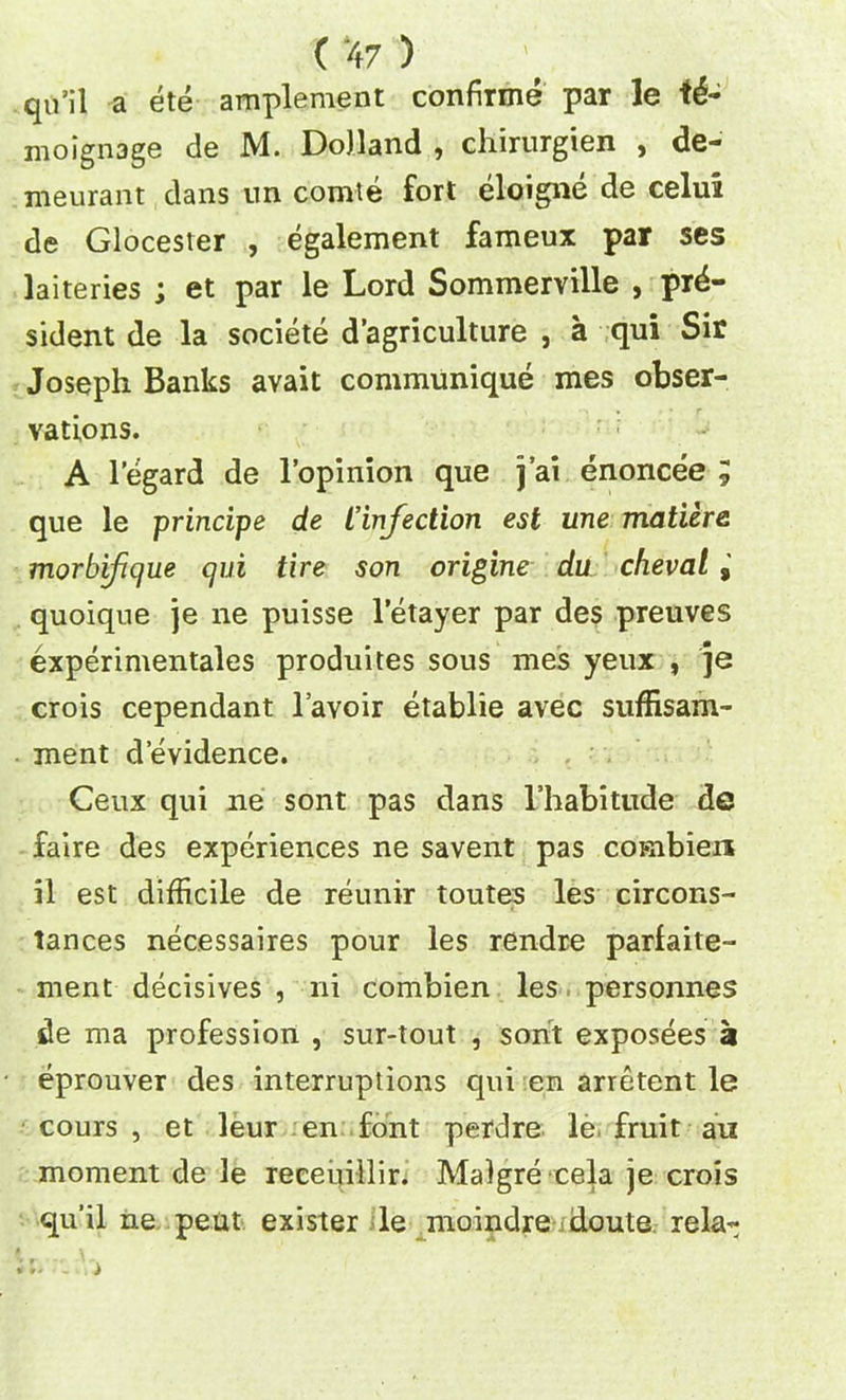 qu’il a ete amplement confirme par le td- moignage de M. Dolland , chirurgien , de- meurant clans im comte fort eloigne de celui de Glocester , egalement fameux par ses laiteries ; et par le Lord Sommerville , pre- sident de la societe d agriculture , a qui Sir Joseph Banks avait communique mes obser- vations. A legard de l’opinion que j’ai enoncee ; que le principe de £infection est une matiere morbifique qui tire son origine du cheval quoique je ne puisse letayer par des preuves experimentales produites sous mes yeux , je crois cependant l’avoir etablie avec suffisam- ment devidence. Ceux qui ne sont pas dans l’habitude de faire des experiences ne savent pas conibierx il est difficile de reunir toutes les circons- lances necessaires pour les rendre parfaite- ment decisives , ni combien les personnes de ma profession , sur-tout , sont exposees a eprouver des interruptions qui en arretent le cours , et leur en font perdre le fruit au moment de le receuillir. Malgre cela je crois qu’il ne pent exister le moindre doute rela-