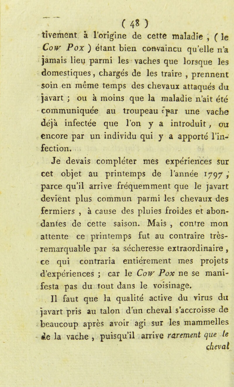 ( 4? ) tivement a l’origine de cetre maladie , ( le Cow Pox ) etant bien convaincu quelle n’a jamais lieu parmi les vaches que lorsque les domestiques, charges de les traire , prennent $oin en meme temps des chevaux attaques du javart ; on a moins que la maladie n’ait ete communiquee au troupeau *par une vache deja infectee que l’on y a introduit, on encore par un individu qui y a apporte l’in- fection. Je devais completer mes experiences sur cet objet au printemps de l’annee 1797 parce qu’il arrive frequemment que le javart devient plus commun parmi les chevaux des fermiers , a cause des pluies froides et abon- dantes de cette saison. Mais , centre mon attente ce printemps fut au contraire tres- remarquable par sa secheresse extraordinaire , ce qui contraria entierement mes projets d’experiences ; car le Cow Pox ne se mani- festa pas du tout dans le voisinage. II faut que la qualite active du virus du javart pris au talon dun cheval s’accroisse de beaucoup apres avoir agi sur les mammelles de la vache , puisqu’il arrive rarement que le