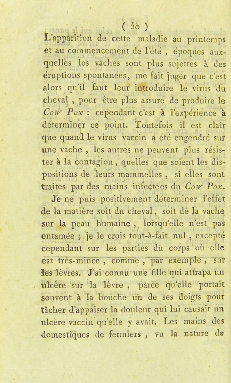 L’apparition de ceite nmladie au printemps et au commencement de lete , epoques aux- quelles les vaches sont plus sujettes a des eruptions spontanees, me fait juger que c’est alors qu’il faut leur introduire le virus du cheval , pour etre plus assure de produire le Coir Pox : cependant c’est a l’experience a determiner ce point. Toutefois il est clair que quand le virus vaccin a ete engendre sur une vache , les autres ne peuvent plus resis- ter a la contagion, quelles que soient les dis- positions de leurs mammelles , si elles sont traites par des mains infectees du Coir Pox. Je ne puis positivement determiner l’effet de la matiere soit du cheval, soit de la vache sur la peau humaine , lorsqu’elle n’est pas entamee ; je le crois tout-a-fait nul , excepte cependant sur les parties du corps oil elle est Tres-ihihce , comme , ‘par exemple , sur les levres. J’ai connu une fille qui attrapa tin tilcere sur la levre , parce quelle portait souvent a la bouche un de ses doigts pour tacher d’appaiser la douleur qui lui causait un ulcere vaccin quelle y avait. Les mains des domestiques de fermiers , vu la nature de