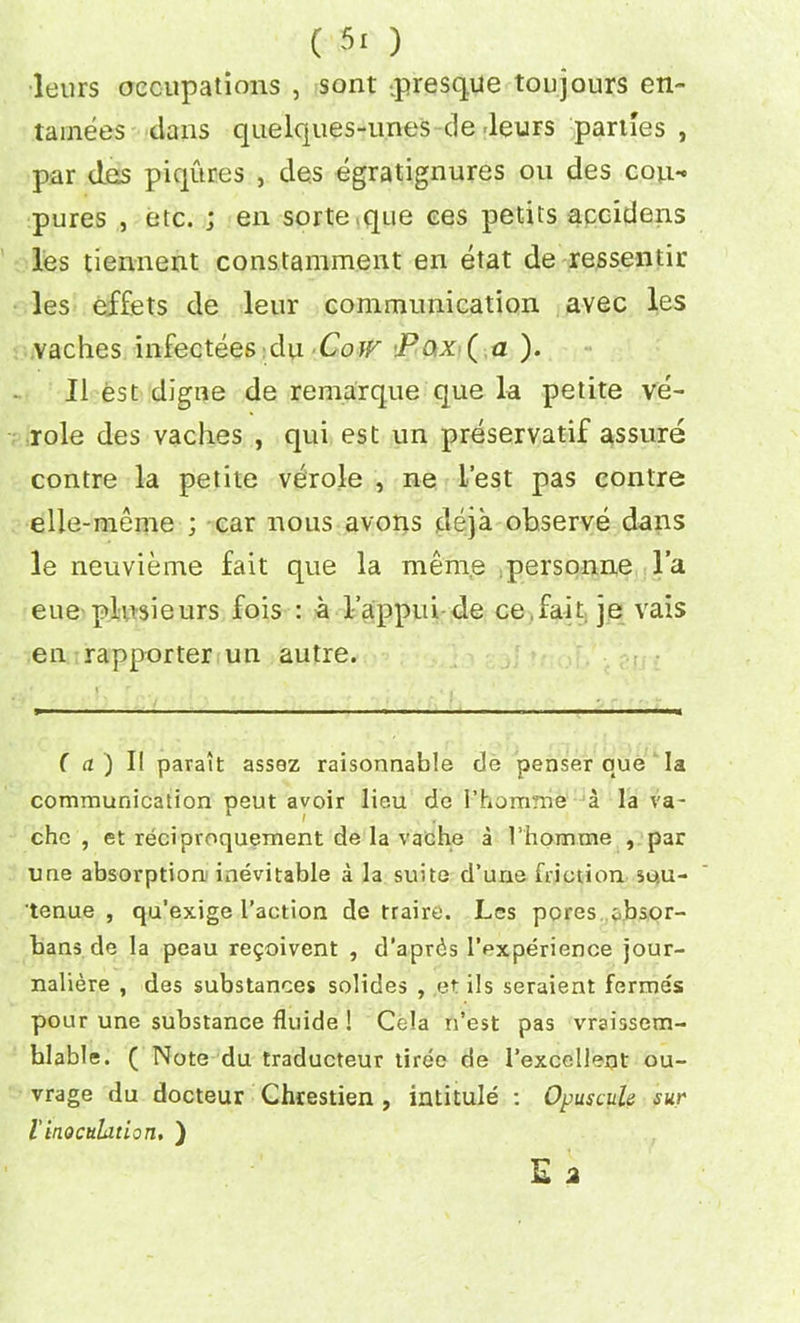 leurs occupations , sont presque toujours en~ tainees clans quelques-une's -de leurs parties , par das piqur.es , des egratignures ou des cou- pures , etc. ; en sorte.que ces petits accidens les tiennent constamment en etat de ressentir les effets de leur communication avec les vaches infectees du Cow Pox ( a ). II est digue de remarque que la petite ve- role des vaches , qui est un preservatif assure contre la petite verole , ne lest pas contre elle-meme ; car nous avons deja observe dans le neuvieme fait que la menie personne l’a eue plnsieurs fois : a l’appui de ce fait je vais en rapporter un autre. (a) II parait assez raisonnable de penser que la communication peut avoir lieu de l’homnie a la va- che , et reciproquement de la vache a Thom me , par une absorption inevitable a la suite d’une friction so.u- tenue , qu’exige I’action de traire. Les pores cbsor- bans de la peau re^oivent , d’apr^s 1’experience jour- naliere , des substances solides , et ils seraient fermes pour une substance fluide ! Cola n’est pas vraissem- hlable. ( Note du traducteur tiree de 1’excellent ou- trage du docteur Chrestien , intitule : Opuscule sur linoculation, )