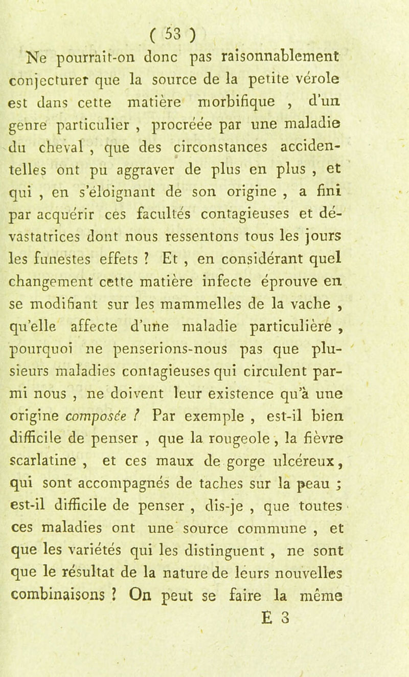 Ne pourrait-on done pas raisonnablement conjecturer que la source de la petite verole est dans cette matiere morbifique , dun genre particular , procreee par une maladie du cheval , que des circonstances acciden- telles ont pu aggraver de plus en plus , et qui , en s eloignant de son origine , a fini par acquerir ces facultes contagieuses et de- vastatrices dont nous ressentons tous les jours les fiinestes effets ? Et , en considerant quel changement cette matiere infecte eprouve en se modifiant sur les mammelles de la vache , quelle affecte d’une maladie particuliere , pourquoi ne penserions-nous pas que plu- sieurs maladies contagieuses qui circulent par- mi nous , ne doivent leur existence qu’a une origine composce ! Par exemple , est-il bien difficile de penser , que la rougeole , la fievre scarlatine , et ces maux de gorge ulcereux, qui sont accompagnes de taches sur la peau ; est-il difficile de penser , dis-je , que toutes ces maladies ont une source commune , et que les varietes qui les distinguent , ne sont que le resultat de la nature de leurs nouvelles combinaisons ? On pent se faire la meme E 3