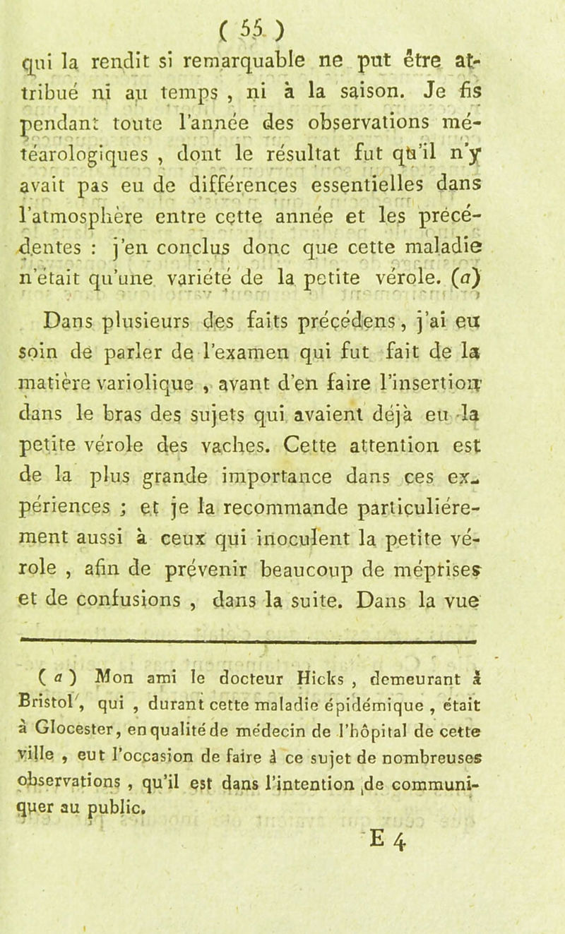 qui la rend It si remarquable ne put etre at- tribute ni an temps , ni a la saison. Je fis pendant toute l’annee des observations me- tearologiques , dont le resultat fut qts’il n’y avait pas eu de differences essentieiles dans l’atmosphere entre cette annee et les prece- de ntes : j’en conclus done que cette maladie n etait qu’une variete de la petite verole. (a) Dans plusieurs des faits preqedens, j’ai eu soin de parler de l’examen qui fut fait de la matiere variolique , avant d’en faire l’insertiou dans le bras des sujets qui avaient deja eu la petite verole des vaches. Cette attention est de la plus grande importance dans ces ex- periences ; et je la recommande particuliere- ment aussi a ceux qui inoculent la petite ve- role , afin de prevenir beaucoup de meprises et de confusions , dans la suite. Dans la vue ( o ) Mon ami le docteur Hicks , demeurant I Bristol', qui , durant cette maladie epirlemique , etait a Glocester, enqualitede medecin de l’hopital de cette ville , eut I’occasion de faire i ce sujet de nombreuses observations , qu’il est dans l’intention ,de communi- qper au public.