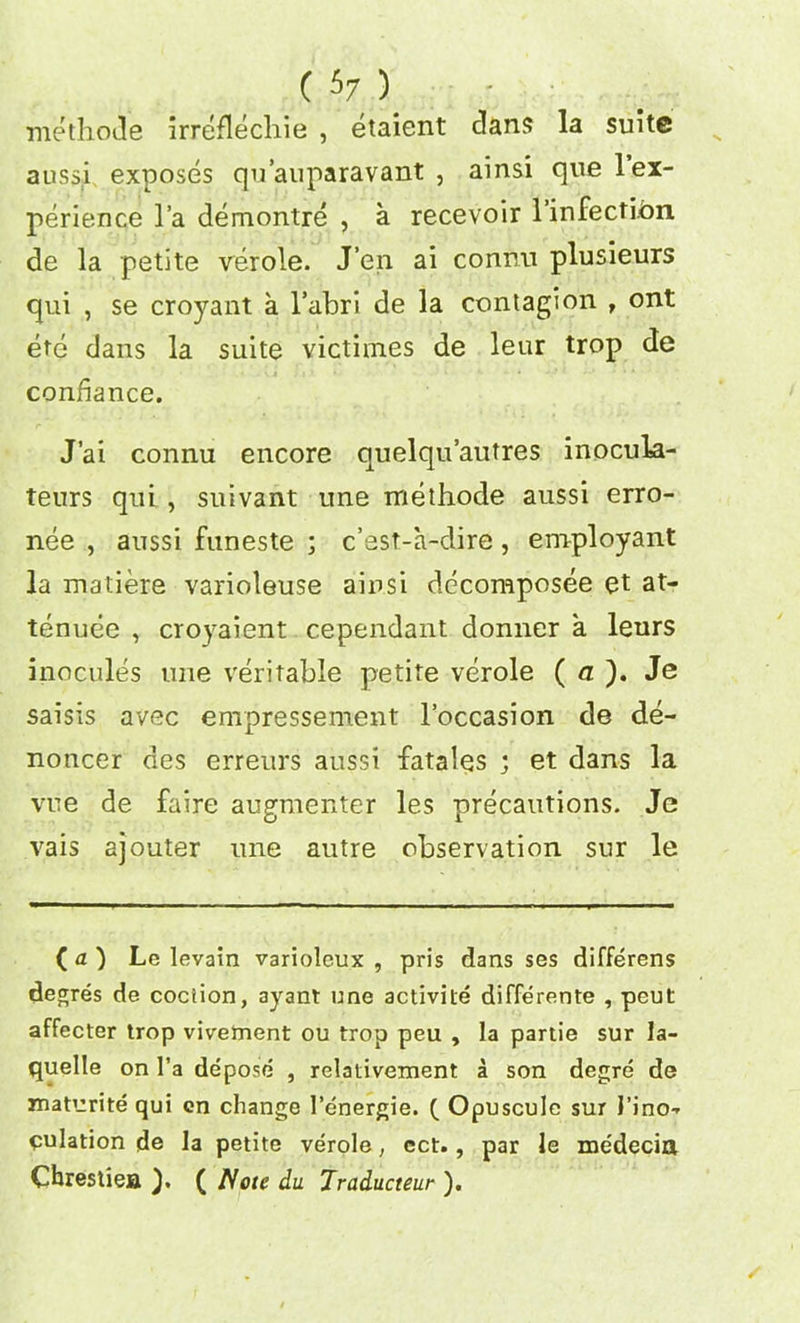 methotle irreflechie , etaient clans la suite aussi exposes qu’auparavant , ainsi quel ex- perience l’a demontre , a recevoir l’infectlbn de la petite verole. J’en ai connu plusieurs qui , se croyant a l’abri de la contagion , ont ete dans la suite victimes de leur trop de conbance. J’ai connu encore quelqu’autres inocula- teurs qui , suivant une methode aussi erro- nee , aussi funeste ; c’est-a-clire, employant la matiere varioleuse ainsi decomposee et at- tenuee , croyaient cependant donner a leurs inocules une veritable petite verole ( a ). Je saisis avec empressement l’occasion de de- noncer des erreurs aussi fatales ) et dans la vue de faire augmenter les precautions. Je vais ajouter une autre observation sur le ( a ) Le levain variolcux , pris dans ses differens degres de cociion, ayant nne activite differente , peut affecter trop vivetnent ou trop peu , la partie sur Ia- quelle on l’a depose , relativement a son degre de maturite qui en change l’energie. ( Opuscule sur I'ino-* culation de la petite verole, ect., par le me'decia Cbrestiea ). ( Note du Traducteur ).