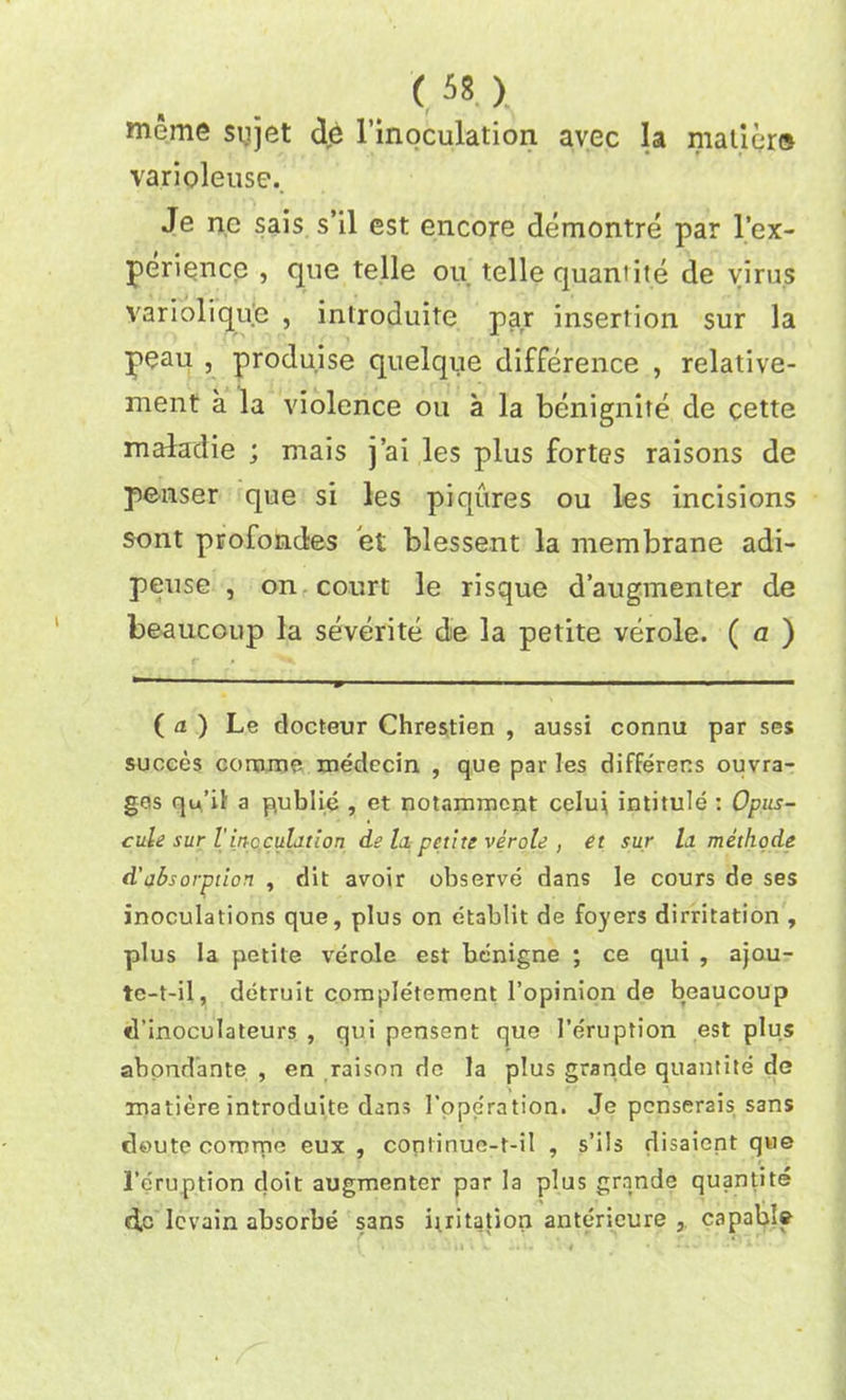 meme sujet de l’inoculation avec la matier® varioleuse.. Je ne sais s’il est encore demontre par l’ex- perience , que telle ou telle quaniite de virus variolique , introduite par insertion sur la peau , produise quelque difference , relative- ment a la violence on a la benignite de cette maladie ; mais j’ai les plus fortes raisons de penser que si les piqures ou les incisions sont profondes et blessent la membrane adi- peuse , on court le risque d’augmenter de beaucoup la severite de la petite verole. ( a ) ( a. ) Le docteur Chrestien , aussi connu par ses succes corome medecin , que par les differens ouvra- ges qu’il a publie , et notammcnt celui intitule : Opus- cule sur l'inoculation de Li petite verole , et sur lit methode d'absorption , dit avoir observe dans le cours de ses inoculations que, plus on etablit de foyers dirritation , plus la petite verole est benigne ; ce qui , ajou- te-t-il, detruit completement 1’opinion de beaucoup d'inoculateurs , qui pensent que 1’eruption est plus abondante , en raison de la plus grande quantite de onatiere introduite dans 1’pperation. Je pcnserais sans deute corurne eux , continue-t-il , s’ils disaient que l’eruption doit augmenter par la plus grande quantite do Icvain absorbe s3ns iiritation anterieure , capable