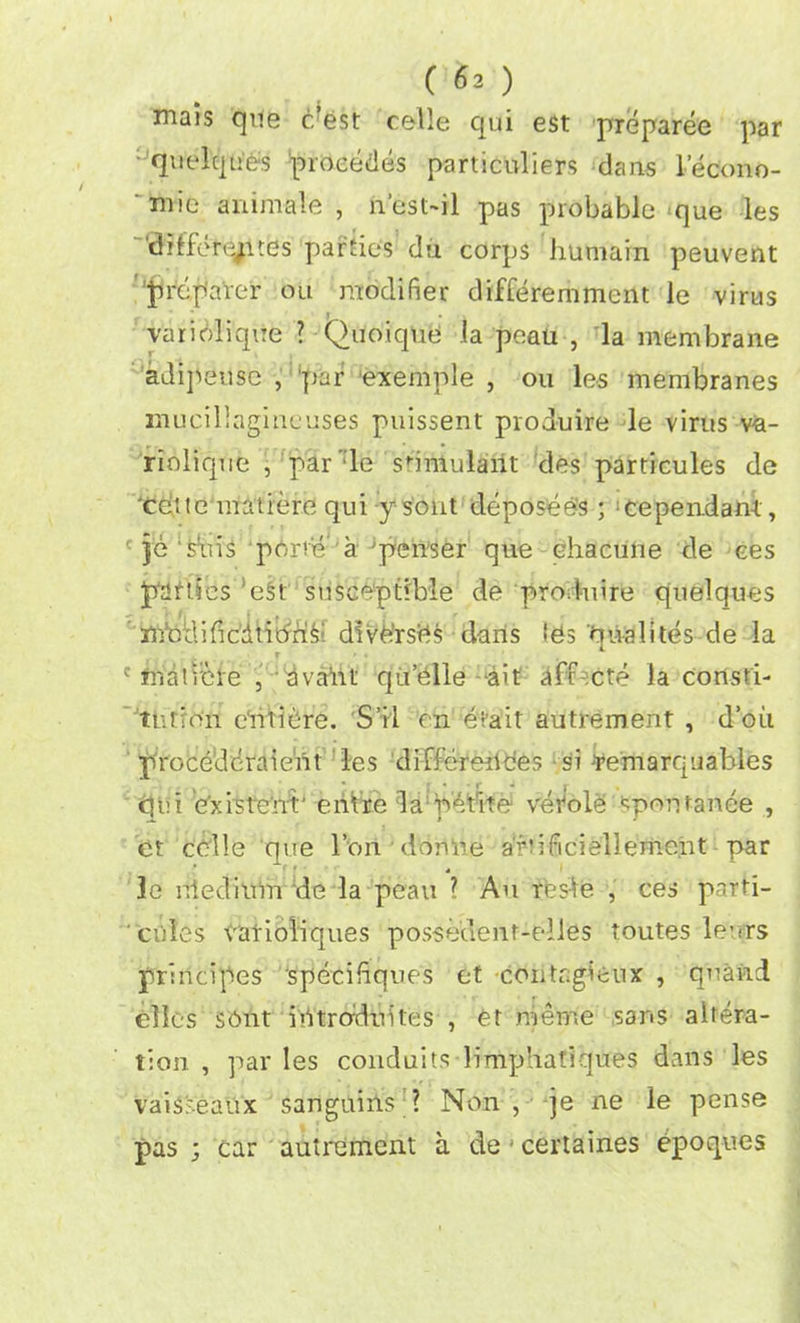 mais que c’est celle qui e$t preparee par : quelques proeedes particuliers dans lecono- *mie ammale , n’est-il pas probable que les 'dilfere/ites parties da corps humain peuvent preparer ou modifier differemment le virus vari'Mique ? Quoique la peau , la membrane adipeuse , par exemnle , on les membranes mucillagineuses puissent produire le virus va- riolique , par’:le sbmulant des particules de retie matiere qui ysont deposee's; :cependam , c je ‘ferns pdrie a'penser que ehacune de ces panics ’eSt susceptible de produire quelques mbdificdtibri^ divd'rsds dans Ids qualites de la c rnatiere , dvairt qu’dlle ait aff-:cte la consti- tution eiittdre. S’il on etait autrement , d’oii proceddraieiu les differerides si Jremarquahles qui existent' entre da petite vetole spon ranee , et celle que l’on donlie a'riificiellemeht par 3e nledium de la peau ? An ffes’ie , ces parti- cules vatioliques possedenf-elies toutes leers principes specifiques et contagieux , quand elks sent ilYtrodtiites , et raenie sans altera- tion , par les conduits limphatiques dans les vais'seaux sanguins ? Non, je ne le pense pas ; car autrement a de' certaines epoques