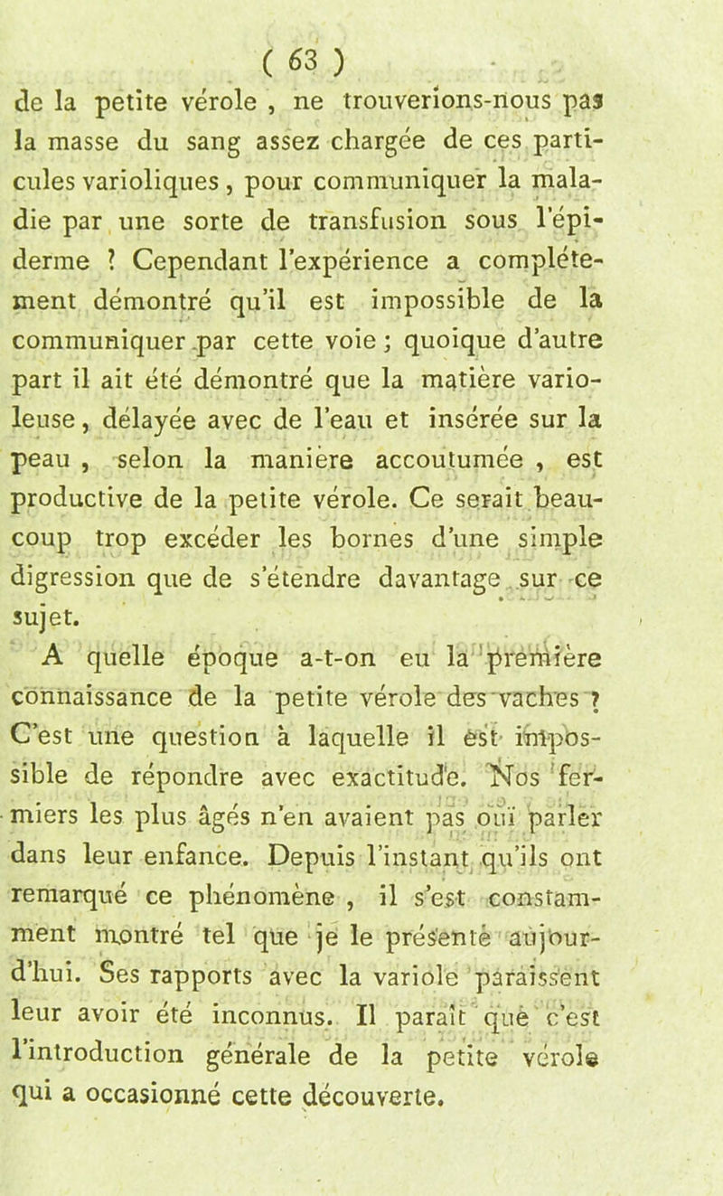 de la petite verole , ne trouverions-nous pa5 la masse du sang assez chargee de ces parti- cnles varioliques , pour communiquer la mala- die par une sorte de transfusion sous lepi- derme ? Cependant l’experience a complete- ment demontre qu’il est impossible de la communiquer .par cette voie ; quoique d’autre part il ait ete demontre que la matiere vario- leuse, delayee avec de l’eau et inseree sur la peau , selon la maniere accoutumee , est productive de la petite verole. Ce serait beau- coup trop exceder les bornes dune simple digression que de s’etendre davantage sur ce sujet. A quelle epoque a-t-on eu la premiere connaissance de la petite verole des vaches ? C’est une question a laquelle il est impos- sible de repondre avec exactitud'e. Nos fer- miers les plus ages n’en ai^aient pas oui parler dans leur enfance. Depuis l’instant qu’ils out remarque ce phenomene , il s’est constam- ment nxontre tel que je le presente aujour- d’hui. Ses rapports avec la variole paraissent leur avoir ete inconnus. Il parait que c’est 1 introduction generale de la petite vcirols qui a occasionne cette decouverte. / N