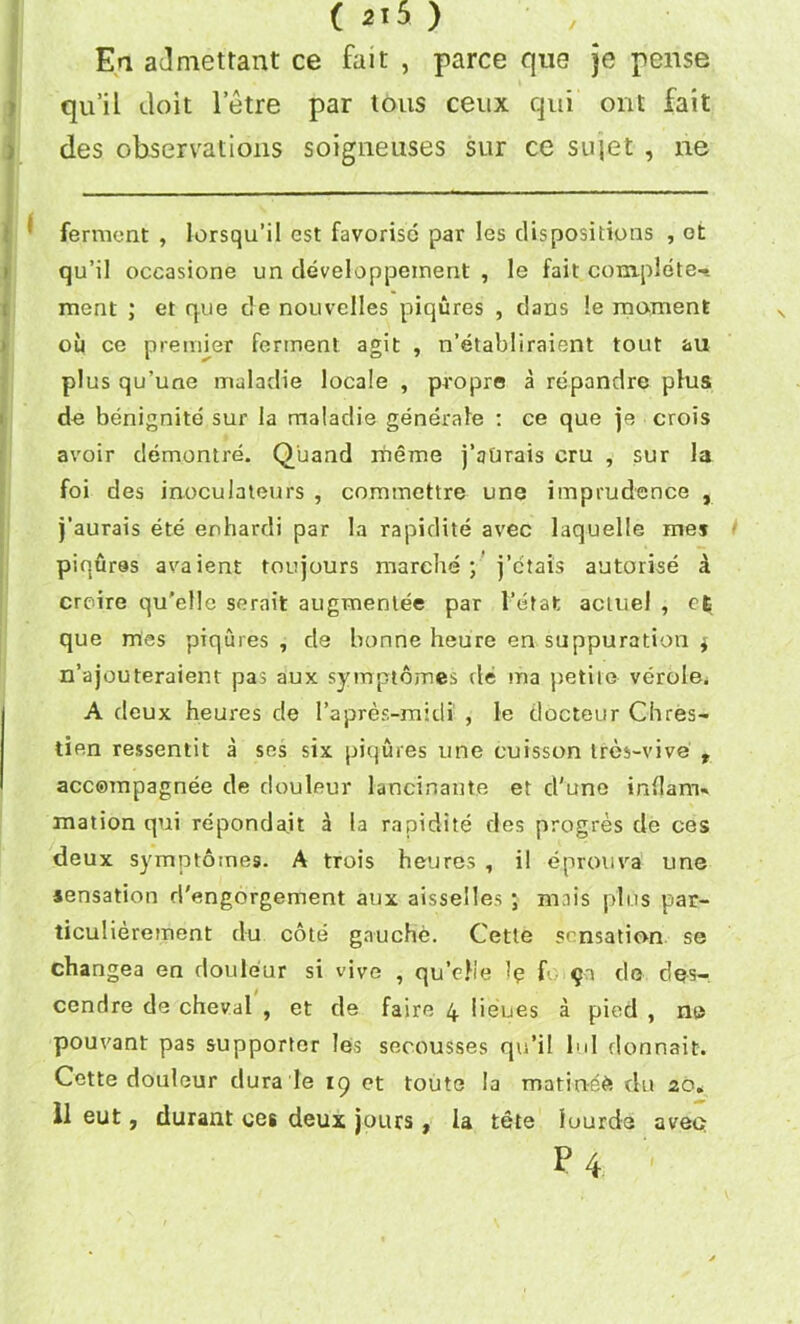 En admettant ce fait , parce que je pense qu’il doit letre par tons ceux qui out fait des observations soigneuses sur ce sujet , ne ! ferment , lorsqu’il est favorisc par les dispositions , ot qu’il occasione un developpeinent , le fait complete-* ment ; et que de nouvelles piqures , dans !e moment ou ce premier ferment agit , n’etabliraient tout au plus qu’une muladie locale , pi-opre a repandre plus de benignite sur la maladie generate : ce que je crois avoir demontre. Quand iheme j’attrais cru , sur la foi des inoculateurs , commettre une imprudence , j’aurais ete enhardi par la rapidite avec laquelle men piqures avaient toujours marche ; j’ctais autorise a crcire qu'elle serait augmenlee par l’etafc acmel , que tries piqures , de bonne heure en suppuration $ n’ajouteraient pas aux symptomes de ma petite verole. A deux heures de l’apres-midi , le docteur Chres- tien ressentit a ses six piqures une cuisson ires-vive t accompagnee de douleur lancinante et d'une inflam- mation qui reponda.it a la rapidite des progres de ces deux symptomes. A trois heures , il eprouva une sensation d'engorgement aux aisselles ; mais plus par- ticulierement du cote gauche. Cette sensation se changea en douleur si vive , qu’efie Ip f §a de des-. cenrlre de cheval , et de faire 4 lieues a pied , ne pouvant pas supporter les secousses qu’il lul donnait. Cette douleur dura le 19 et toute la marine^ du 20* 11 eut, durant ces deux jours , la tete luurde aveo