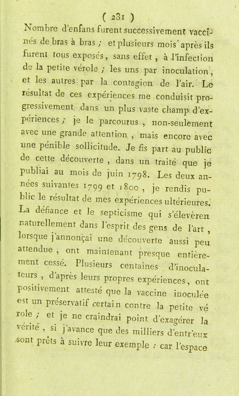 Nombre d’enfans furent successivement vacci- nes de bras a bras ; et plusieurs mois' apres ils furent tons exposes, sans effet , a infection de la petite verole ; les uns par inoculation, et les autres par la contagion de l’air. Le resultat de ces experiences me conduisit pro- gressivement dans un plus vaste champ\ d’ex- periences; je le parcourus , non-seulement avec une grande attention , mais encore avec une penible sollicitude. Je fis part au public de cette decouverte , dans un traite que je publiai an mois de join 1798. Les deux an- nees suiyantes 1799 et .800 , je rendis pu- blic le resultat de mes experiences ulterieures. La defiance et le septicisme qui seleveren naturellement dans lesprit des gens de Fart , lorsque j’annongai une decouverte aussi pen attendee, out maintenant presque entiere- ment cesse. Plusieurs centaines d’inocula- tcurs , d’apres leurs propres experiences, ont positivement atteste que la vaccine inoculee est un preservatif certain contre la petite ve role , et je ne cramdrai point d’exagerer la rente , si j’avance que des milliers d’entr’eux -sont prets a suivre leur exemple : car Fespace