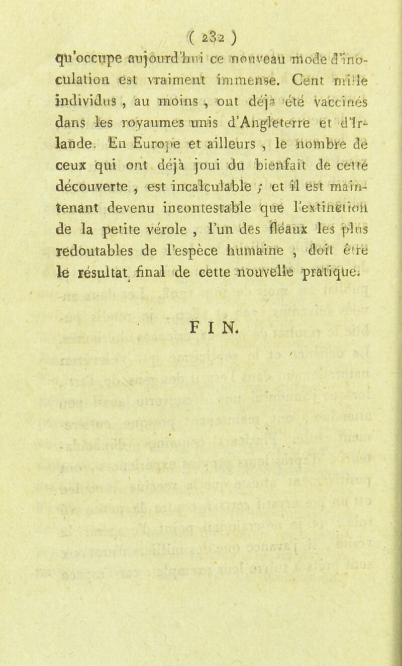 qti’occupe anjourd’lmi ce nouveau niocle d’ino- culation est vraiment immense. Cent: mi.de jndividus , au moins , out deja ete vaccines dans les royavimes unis d’Angleterre et d’lr- lande. En Europe et ailleurs , le hoinbre de ceux qui out deja joui du bienfait de cetre decouverte , est incalculable ; et il est main- tenant devenu incontestable que 1’extineiioii de la petite verole , 1’un des fleaux les plus redoutables de l’espece humaine , doit e're le resultat final de cette nouvelle pratique; F I N.