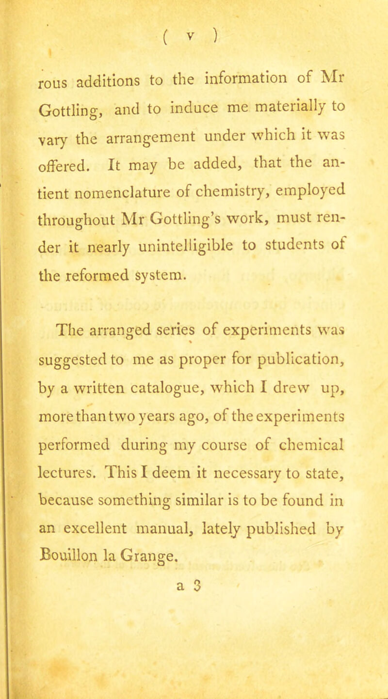 rous additions to the information of Mr Gottling, and to induce me materially to vary the arrangement under which it was offered. It may be added, that the an- tient nomenclature of chemistry, employed throughout Mr Gottling’s work, must ren- der it nearly unintelligible to students of the reformed system. The arranged series of experiments was % suggested to me as proper for publication, by a written catalogue, which I drew up, more than two years ago, of the experiments performed during my course of chemical lectures. This I deem it necessary to state, because something similar is to be found in an excellent manual, lately published by Bouillon la Grange. a 3