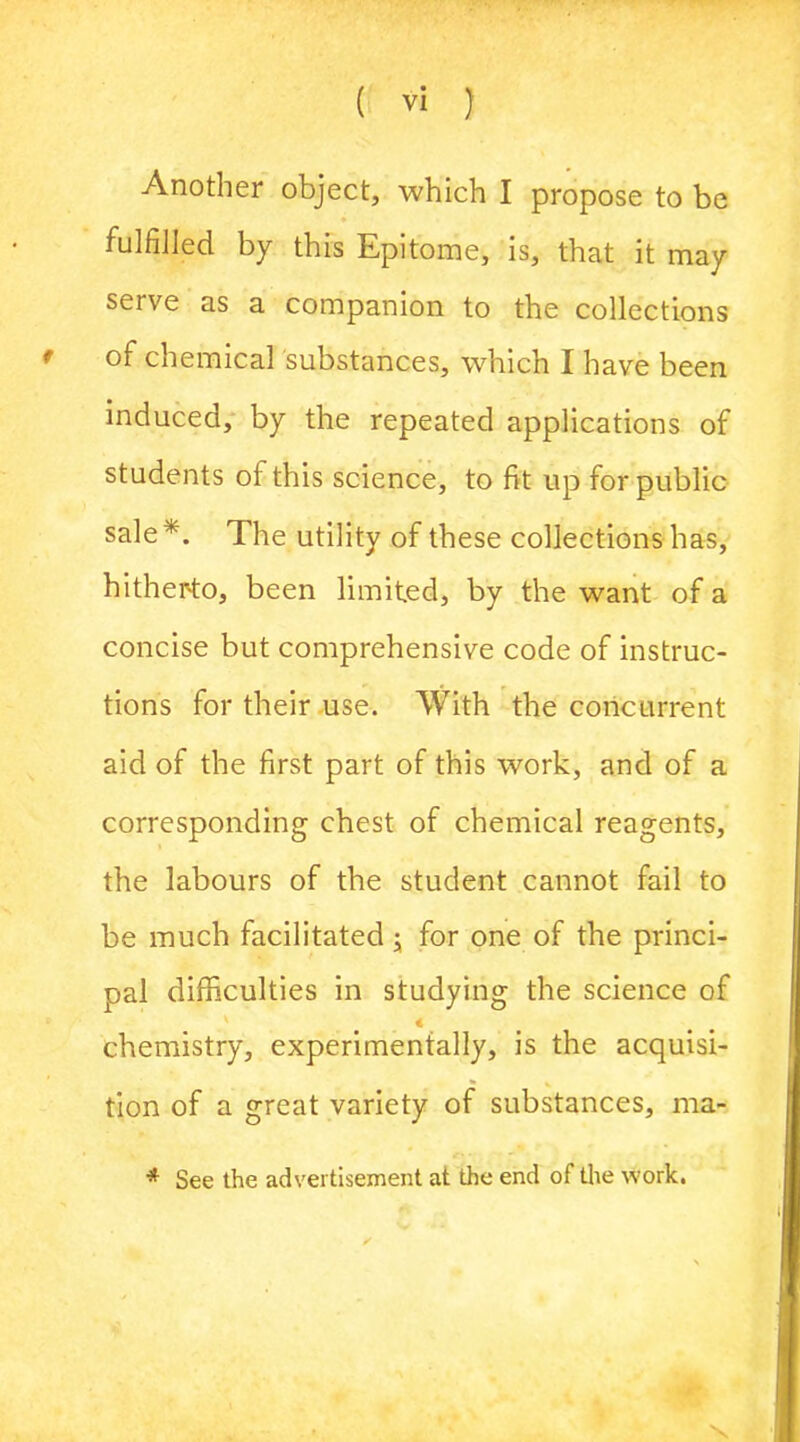 Another object, which I propose to be fulfilled by this Epitome, is, that it may serve as a companion to the collections f of chemical substances, which I have been induced, by the repeated applications of students of this science, to fit up for public sale*. The utility of these collections has, hitherto, been limited, by the want of a concise but comprehensive code of instruc- tions for their use. With the concurrent aid of the first part of this work, and of a corresponding chest of chemical reagents, the labours of the student cannot fail to be much facilitated; for one of the princi- pal difficulties in studying the science of « chemistry, experimentally, is the acquisi- tion of a great variety of substances, ma- * See the advertisement at the end of the work.