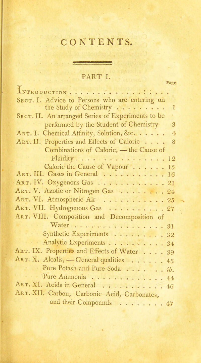 CONTENTS. PART I. Fage Introduction . 1 : . . . Sect. I. Advice to Persons who are entering on the Study of Chemistry I Sect. II. An arranged Series of Experiments to be performed by the Student of Chemistry 3 Art. I. Chemical Affinity, Solution, &c 4 Art. II. Properties and Effects of Caloric .... 8 Combinations of Caloric, — the Cause of Fluidity 12 Caloric the Cause of Vapour 15 Art. III. Gases in General 16 Art. IV. Oxygenous Gas 21 Art. V. Azotic or Nitrogen Gas 24- Art. VI. Atmospheric Air 25 Art. VII. Hydrogenous Gas 27 Art. VIII. Composition and Decomposition of Water 31 Synthetic Experiments 32 Analytic Experiments s .... 34 Art. IX. Properties and Effects of Water .... 39 Art. X. Alcalis, — General qualities 43 Pure Potash and Pure Soda 2'5. Pure Ammonia 44 Art. XI. Acids in General 46 Art. XII. Carbon, Carbonic Acid, Carbonates, and their Compounds 47