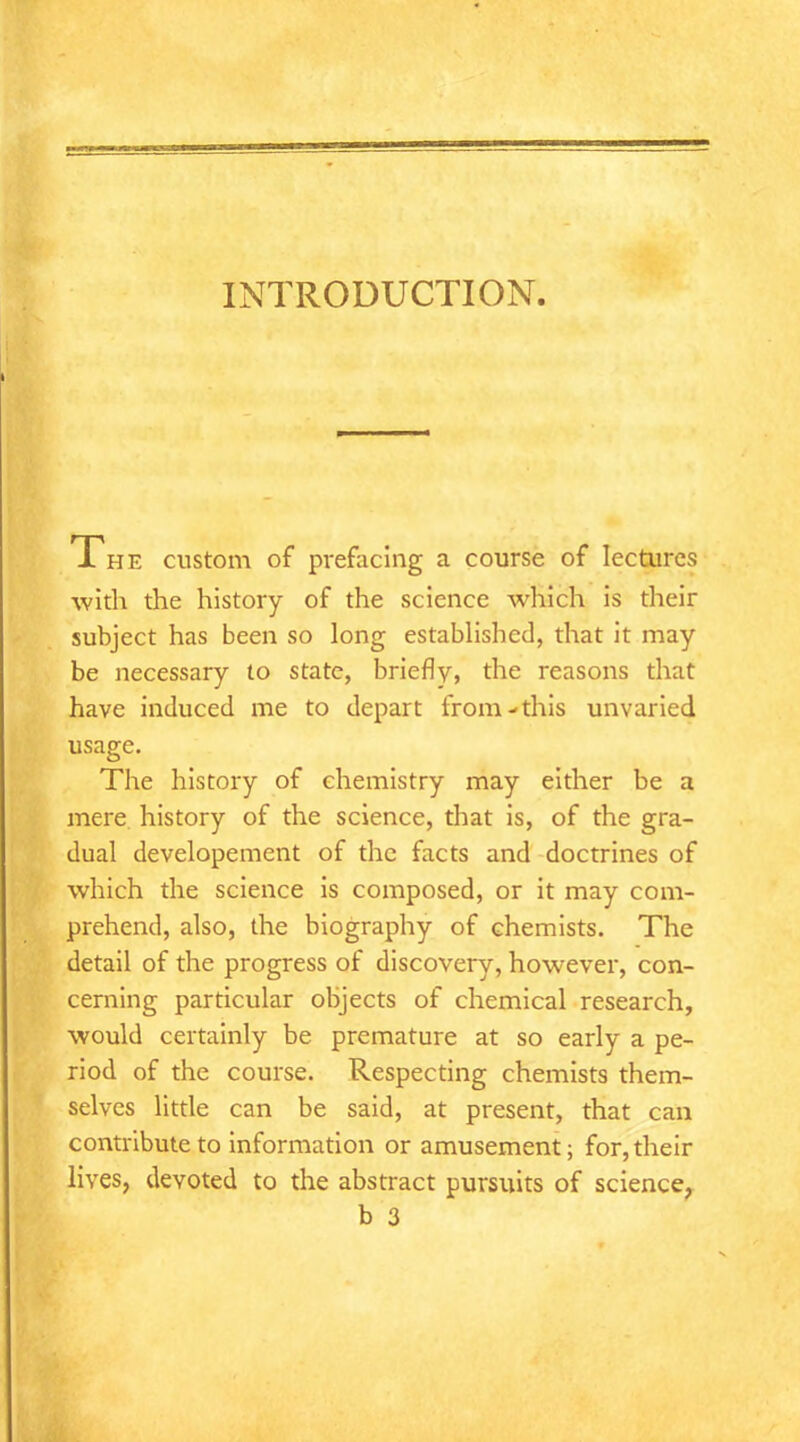 INTRODUCTION. Jl HE custom of prefacing a course of lectures with the history of the science which is their subject has been so long established, that it may be necessary to state, briefly, the reasons that have induced me to depart from-this unvaried usage. The history of chemistry may either be a mere history of the science, that is, of the gra- dual developement of the facts and doctrines of which the science is composed, or it may com- prehend, also, the biography of chemists. The detail of the progress of discovery, however, con- cerning particular objects of chemical research, would certainly be premature at so early a pe- riod of the course. Respecting chemists them- selves little can be said, at present, that can contribute to information or amusement; for, their lives, devoted to the abstract pursuits of science, b 3