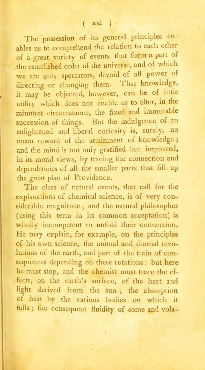 The possession of its general principles ables us to comprehend the relation to each other of a great variety of events that form a part of the established order of the universe, and of which we are only spectators, devoid of all power of directing or changing them. Chat knowledge, it may be objected, however, can be of little utility which does not enable us to alter, in the minutest circumstance, the fixed and immutable succession of things. But the indulgence of an enlightened and liberal curiosity is, surely, no mean reward of the attainment of knowledge ; and the mind is not only gratified but improved, in its moral views, by tracing the connection and dependencies of all the smaller parts that fill up the great plan of Providence. The class of natural events, that call for the explanations of chemical science, is of very con- siderable magnitude ; and the natural philosopher (using this term in its common acceptation) is wholly incompetent to unfold their connection. He may explain, for example, on the principles of his own science, the annual and diurnal revo- lutions of the earth, and part of the train of con- sequences depending on these rotations : but here he must stop, and the chemist must trace the ef- fects, on the earth’s surface, of the heat and light derived from the sun ; the absorption of heat by the various bodies on which it fells; the consequent fluidity of some and vola-