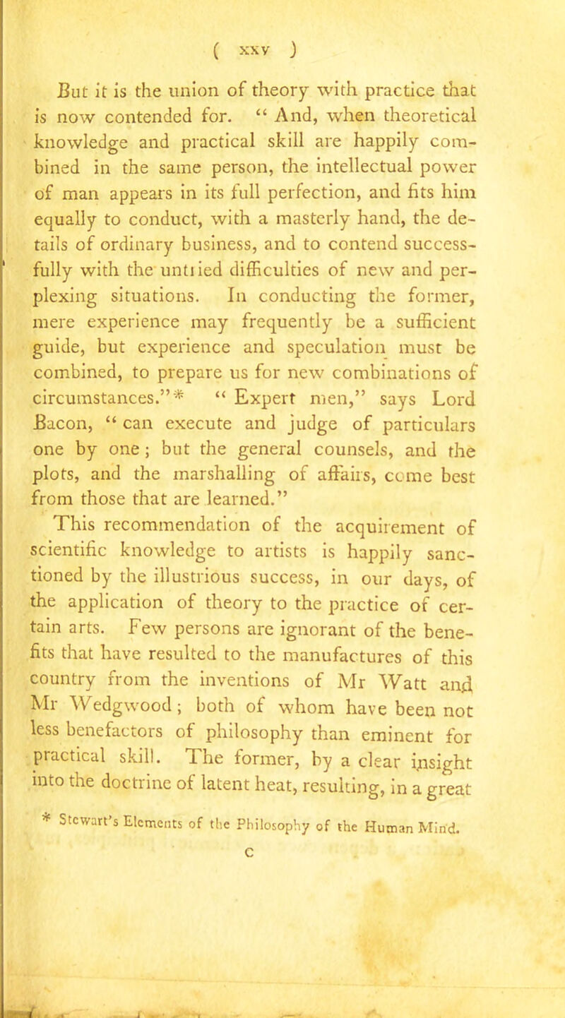 But it is the union of theory with practice that is now contended for. “ And, when theoretical knowledge and practical skill are happily com- bined in the same person, the intellectual power of man appears in its full perfection, and fits him equally to conduct, with a masterly hand, the de- tails of ordinary business, and to contend success- fully with the untiied difficulties of new and per- plexing situations. In conducting the former, mere experience may frequently be a sufficient guide, but experience and speculation must be combined, to prepare us for new combinations of circumstances.”* “ Expert men,” says Lord Bacon, “ can execute and judge of particulars one by one ; but the general counsels, and the plots, and the marshalling of affairs, come best from those that are learned.” This recommendation of the acquirement of scientific knowledge to artists is happily sanc- tioned by the illustrious success, in our days, of the application of theory to the practice of cer- tain arts. Few persons are ignorant of the bene- fits that have resulted to the manufactures of this country from the inventions of Mr Watt and Mr Wedgwood; both of whom have been not less benefactors of philosophy than eminent for practical skill. The former, by a clear insight into the doctrine of latent heat, resuiting, in a great * Stewart’s Elements of the Philosophy of the Human Mind. C rd , ■ .1 J *