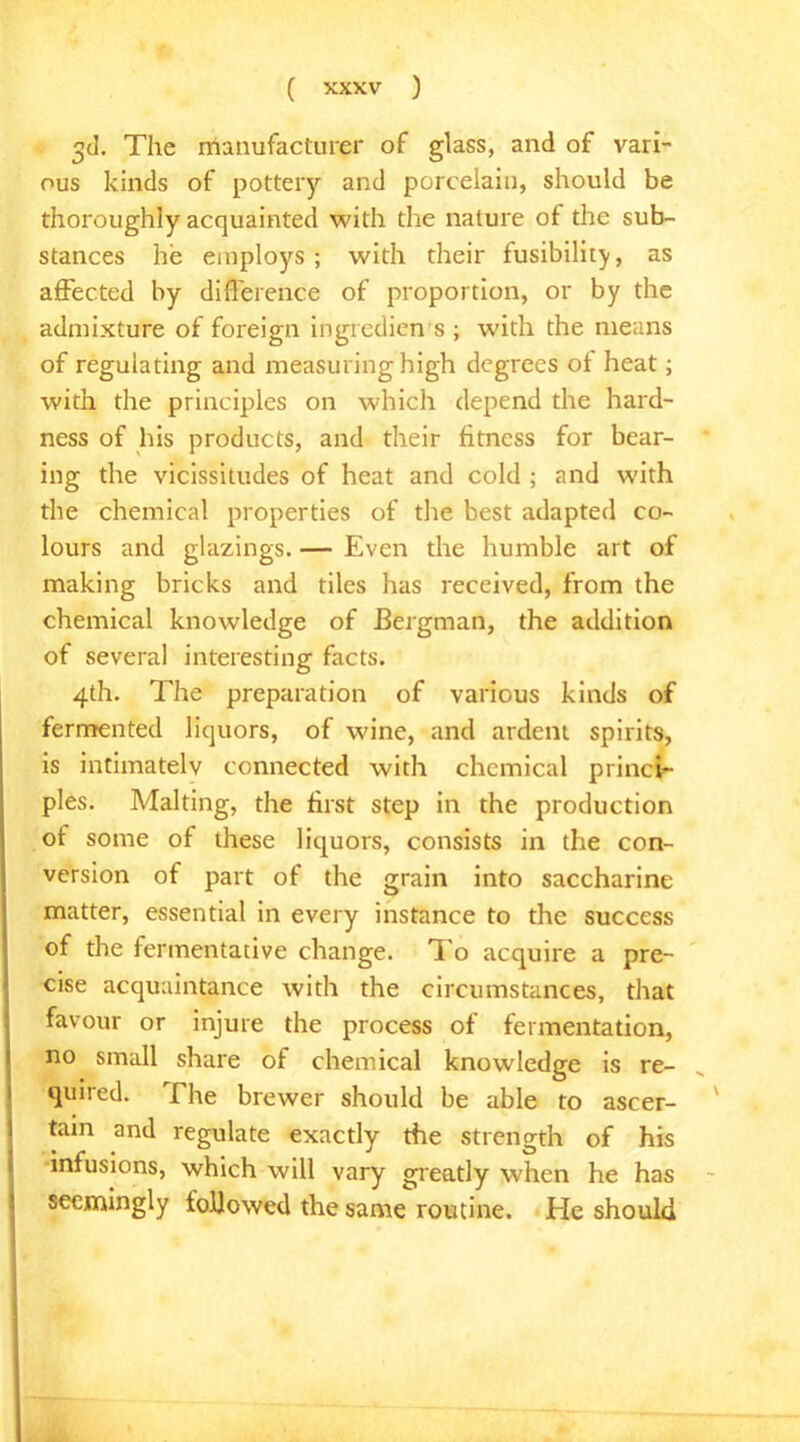 3d. The manufacturer of glass, and of vari- ous kinds of pottery and porcelain, should be thoroughly acquainted with the nature of the sub- stances he employs; with their fusibility, as affected by difference of proportion, or by the admixture of foreign ingrcdien s ; with the means of regulating and measuring high degrees of heat; with the principles on which depend the hard- ness of his products, and their fitness for bear- ing the vicissitudes of heat and cold ; and with the chemical properties of the best adapted co- lours and glazings. — Even the humble art of making bricks and tiles has received, from the chemical knowledge of Bergman, the addition of several interesting facts. 4th. The preparation of various kinds of fermented liquors, of wine, and ardent spirits, is intimately connected with chemical princi- ples. Malting, the first step in the production of some of these liquors, consists in the con- version of part of the grain into saccharine matter, essential in every instance to the success of the fermentative change. To acquire a pre- cise acquaintance with the circumstances, that favour or injure the process of fermentation, no small share of chemical knowledge is re- quired. The brewer should be able to ascer- tain and regulate exactly the strength of his infusions, which will vary greatly when he has seemingly followed the same routine. He should