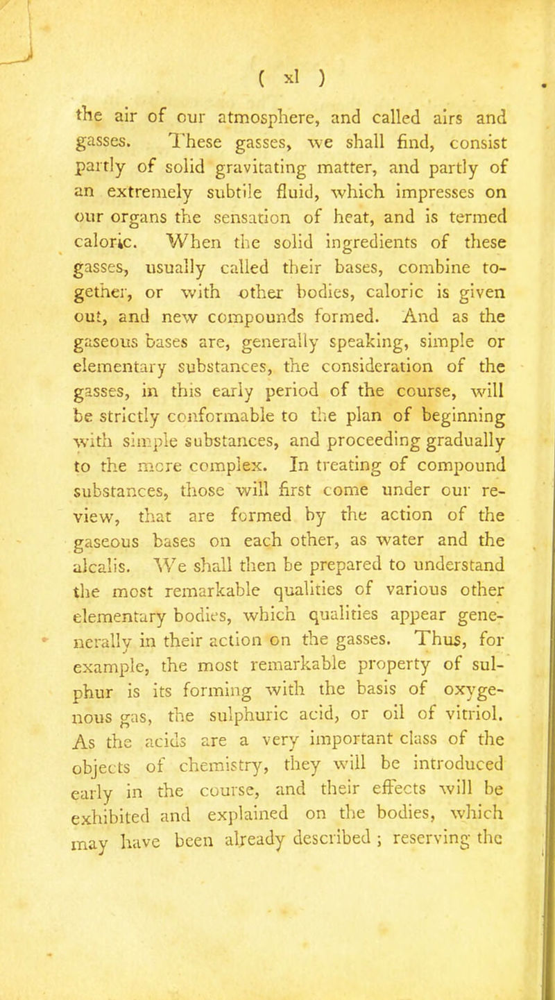 J ( *1 ) the air of our atmosphere, and called airs and gasses. These gasses, we shall find, consist partly of solid gravitating matter, and partly of an extremely subtile fluid, which impresses on our organs the sensation of heat, and is termed caloric. When the solid ingredients of these gasses, usually called their bases, combine to- gether, or with other bodies, caloric is given out, and new compounds formed. And as the gaseous bases are, generally speaking, simple or elementary substances, the consideration of the gasses, in this early period of the course, will be strictly conformable to the plan of beginning with simple substances, and proceeding gradually to the mere complex. In treating of compound substances, those will first come under our re- view, that are formed by the action of the gaseous bases on each other, as water and the alcalis. We shall then be prepared to understand the most remarkable qualities of various other elementary bodies, which qualities appear gene- - nerally in their action on the gasses. Thus, for example, the most remarkable property of sul- phur is its forming with the basis of oxyge- nous gas, the sulphuric acid, or oil of vitriol. As the acids are a very important class of the objects of chemistry, they will be introduced early in the course, and their effects will be exhibited and explained on the bodies, which may have been already described ; reserving the I