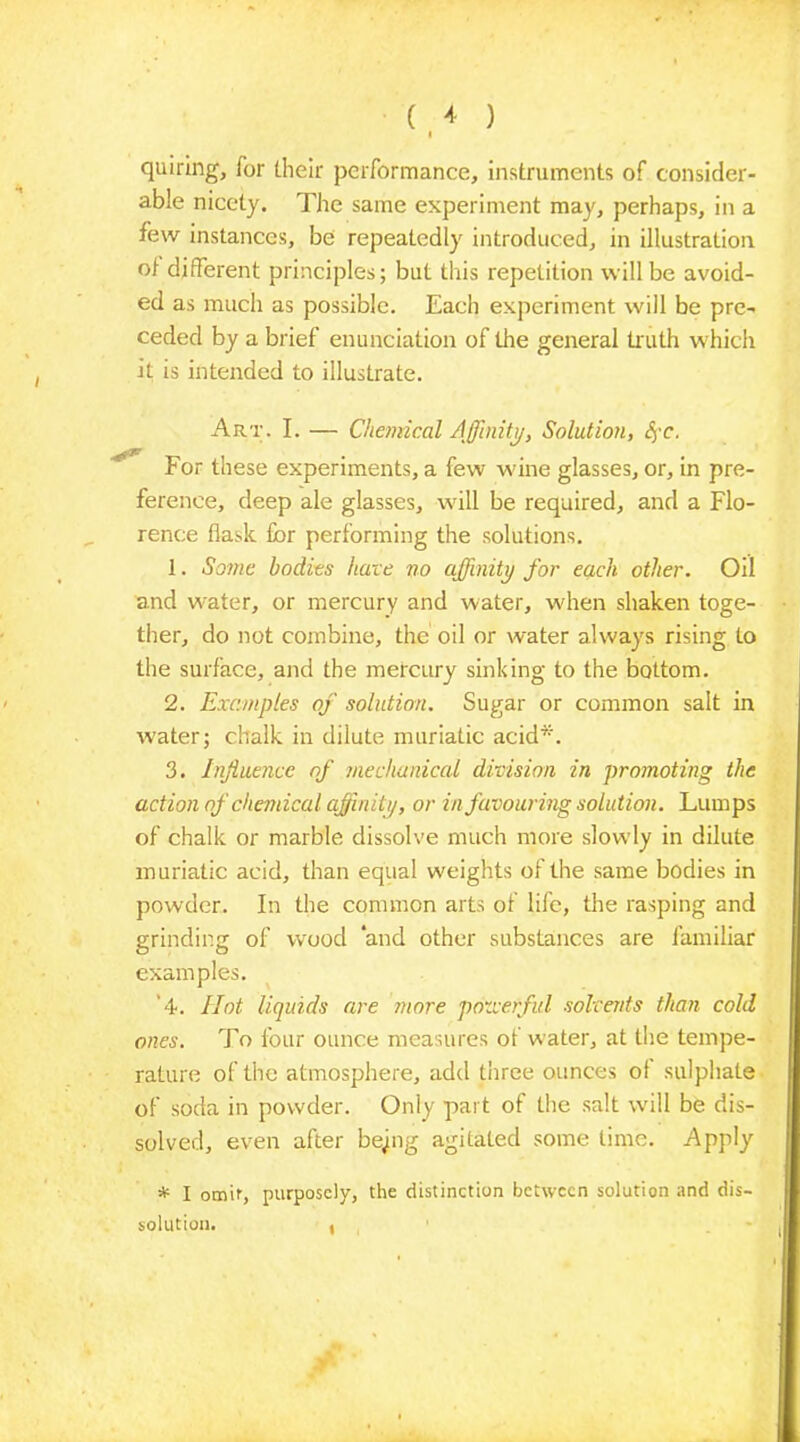 quiring, Tor their performance, instruments of consider- able nicety. The same experiment may, perhaps, in a few instances, be repeatedly introduced, in illustration ol different principles; but this repetition will be avoid- ed as much as possible. Each experiment will be pre- ceded by a brief enunciation of the general truth which it is intended to illustrate. Art. I. — Chemical Affinity, Solution, fyc. For these experiments, a few wine glasses, or, in pre- ference, deep ale glasses, will be required, and a Flo- rence flask for performing the solutions. 1. Some bodies hate no affinity for each other. Oil and water, or mercury and water, when shaken toge- ther, do not combine, the oil or water always rising to the surface, and the mercury sinking to the bottom. 2. Examples of solution. Sugar or common salt in water; chalk in dilute muriatic acid*. 3. Influence of mechanical division in promoting the action of chemical affinity, or in favouring solution. Lumps of chalk or marble dissolve much more slowly in dilute muriatic acid, than equal weights of the same bodies in powder. In the common arts of life, the rasping and grinding of wood ‘and other substances are familiar examples. '4. Hot liquids are more powerful solvents than cold ones. To four ounce measures of water, at the tempe- rature of the atmosphere, add three ounces ol sulphate of soda in powder. Only part of the salt will be dis- solved, even after bejing agitated some lime. Apply * I omit, purposely, the distinction between solution and dis- solution. ,