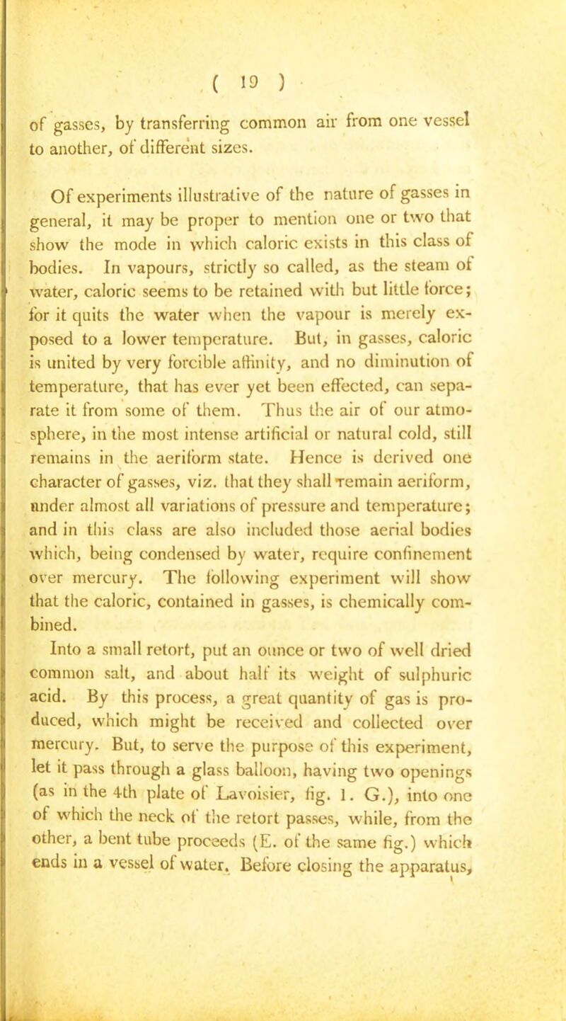 of gasses, by transferring common air from one vessel to another, of different sizes. Of experiments illustrative of the nature of gasses in general, it may be proper to mention one or two that show the mode in which caloric exists in this class of bodies. In vapours, strictly so called, as the steam ot water, caloric seems to be retained with but little force; for it quits the water when the vapour is merely ex- posed to a lower temperature. But, in gasses, caloric is united by very forcible affinity, and no diminution of temperature, that has ever yet been effected, can sepa- rate it from some of them. Thus the air of our atmo- sphere, in the most intense artificial or natural cold, still remains in the aeriform state. Hence is derived one character of gasses, viz. that they shall Temain aeriform, under almost all variations of pressure and temperature; and in this class are also included those aerial bodies which, being condensed by water, require confinement over mercury. The following experiment will show that the caloric, contained in gasses, is chemically com- bined. Into a small retort, put an ounce or two of well dried common salt, and about half its weight of sulphuric acid. By this process, a great quantity of gas is pro- duced, which might be received and collected over mercury. But, to serve the purpose of this experiment, let it pass through a glass balloon, having two openings (as in the 4th plate of Lavoisier, fig. 1. G.), into one of which the neck ot the retort passes, while, from the other, a bent tube proceeds (E. ot the same fig.) which ends in a vessel of water. Before closing the apparatus.